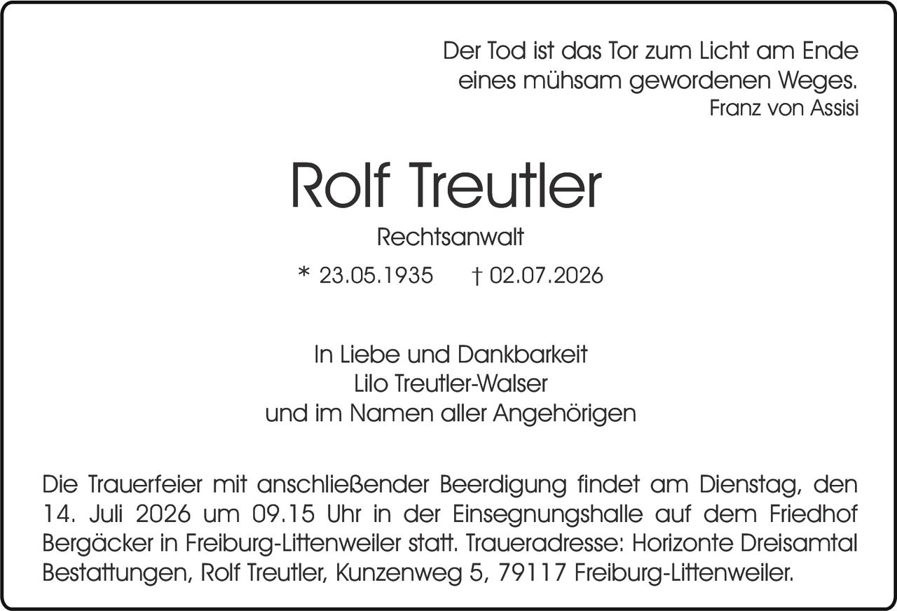 <p><i>Der Tod ist das Tor zum Licht am Ende eines mühsam gewordenen Weges.</i><br><i>Franz von Assisi</i></p><p><strong>Rolf Treutler</strong><br>Rechtsanwalt</p><p>* 23.05.1935     † 02.07.2026</p><p>In Liebe und Dankbarkeit<br>Lilo Treutler-Walser<br>und im Namen aller Angehörigen</p><p>Die Trauerfeier mit anschließender Beerdigung findet am Dienstag, den 14. Juli 2026 um 09.15 Uhr in der Einsegnungshalle auf dem Friedhof Bergäcker in Freiburg-Littenweiler statt. Traueradresse: Horizonte Dreisamtal Bestattungen, Rolf Treutler, Kunzenweg 5, 79117 Freiburg-Littenweiler.</p>