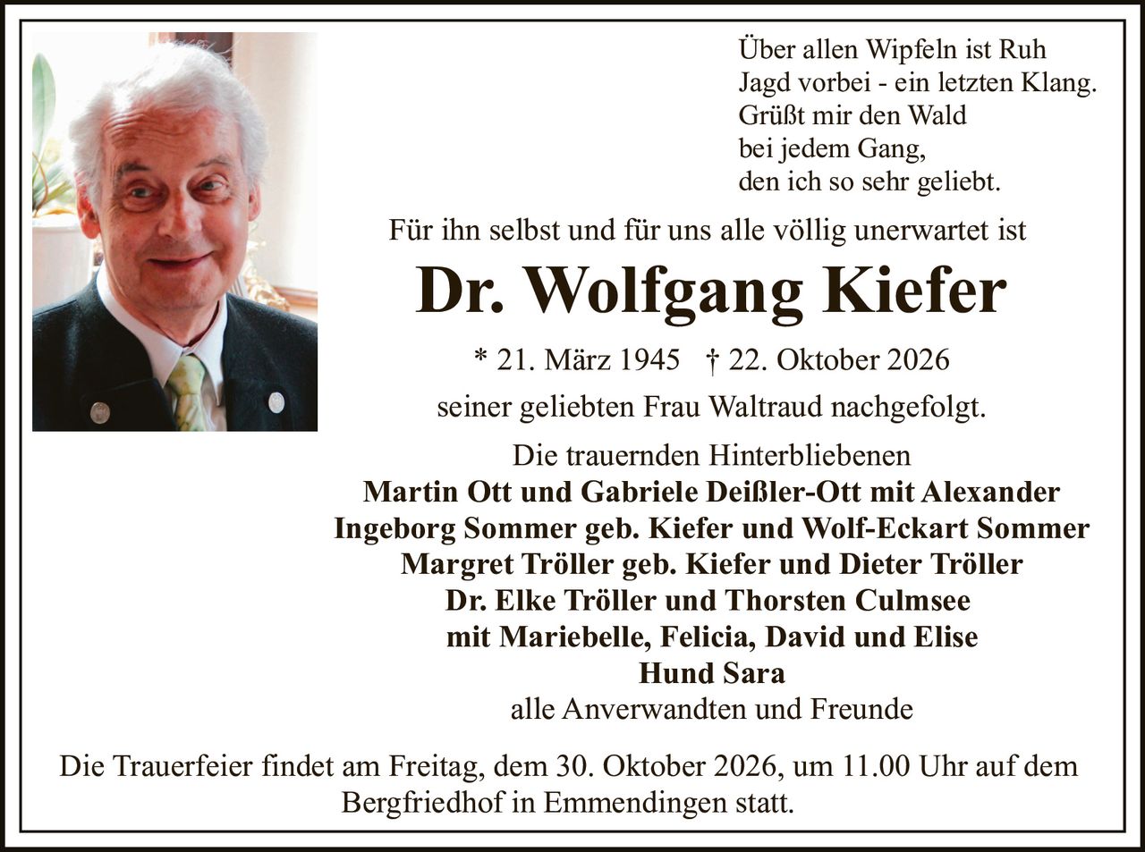 <p>Über allen Wipfeln ist Ruh<br>
Jagd vorbei - ein letzten Klang.<br>
Grüßt mir den Wald<br>
bei jedem Gang,<br>
den ich so sehr geliebt.</p>

<p>Für ihn selbst und für uns alle völlig unerwartet ist</p>

<p><strong>Dr. Wolfgang Kiefer</strong><br>
* 21. März 1945 † 22. Oktober 2026</p>

<p>seiner geliebten Frau Waltraud nachgefolgt.</p>

<p>Die trauernden Hinterbliebenen</p>

<p><strong>Martin Ott und Gabriele Deißler-Ott mit Alexander</strong><br>
<strong>Ingeborg Sommer geb. Kiefer und Wolf-Eckart Sommer</strong><br>
<strong>Margret Tröller geb. Kiefer und Dieter Tröller</strong><br>
<strong>Dr. Elke Tröller und Thorsten Culmsee</strong><br>
mit Mariebelle, Felicia, David und Elise<br>
<strong>Hund Sara</strong><br>
alle Anverwandten und Freunde</p>

<p>Die Trauerfeier findet am Freitag, dem 30. Oktober 2026, um 11.00 Uhr auf dem Bergfriedhof in Emmendingen statt.</p>