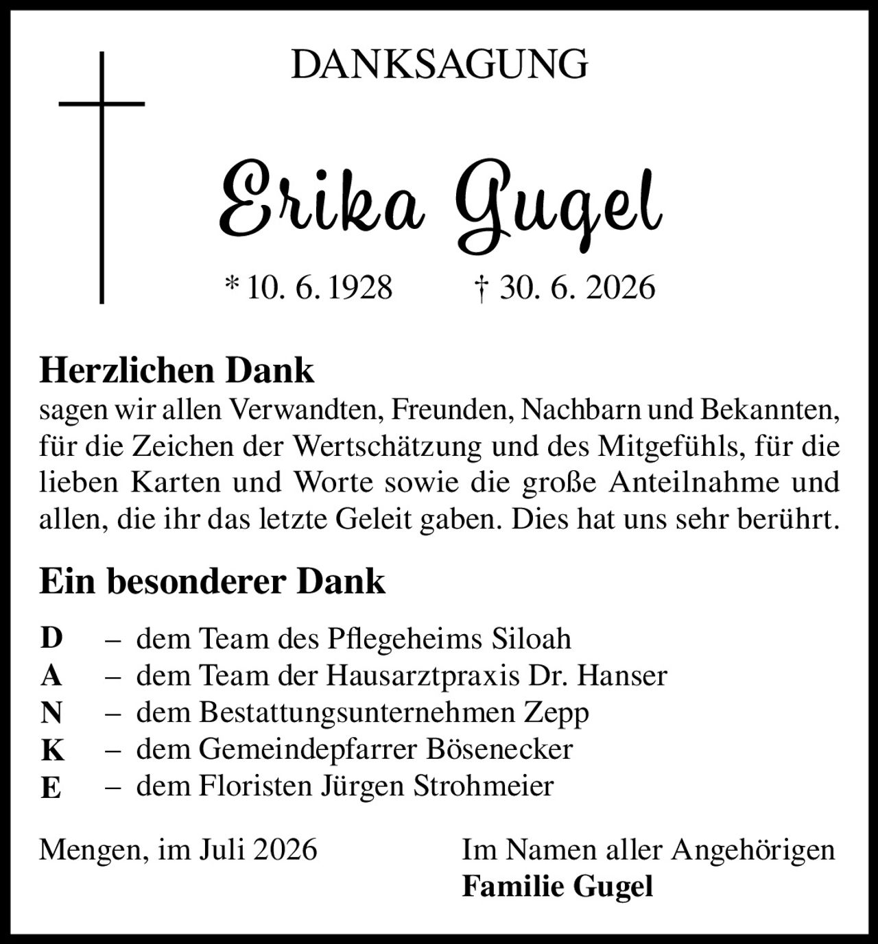 <p><strong>DANKSAGUNG</strong></p>

<p><strong>Erika Gugel</strong><br/>
* 10. 6. 1928 † 30. 6. 2026</p>

<p><strong>Herzlichen Dank</strong><br/>
sagen wir allen Verwandten, Freunden, Nachbarn und Bekannten, für die Zeichen der Wertschätzung und des Mitgefühls, für die lieben Karten und Worte sowie die große Anteilnahme und allen, die ihr das letzte Geleit gaben. Dies hat uns sehr berührt.</p>

<p><strong>Ein besonderer Dank</strong></p>

<p>– dem Team des Pflegeheims Siloah<br/>
– dem Team der Hausarztpraxis Dr. Hanser<br/>
– dem Bestattungsunternehmen Zepp<br/>
– dem Gemeindepfarrer Bösenecker<br/>
– dem Floristen Jürgen Strohmeier</p>

<p>Mengen, im Juli 2026 &nbsp;&nbsp;&nbsp;&nbsp;&nbsp;&nbsp;&nbsp;&nbsp;&nbsp;&nbsp;&nbsp;&nbsp;&nbsp;&nbsp;&nbsp;&nbsp;&nbsp;&nbsp;&nbsp;&nbsp;&nbsp;&nbsp;&nbsp;&nbsp;&nbsp;&nbsp;&nbsp;&nbsp;Im Namen aller Angehörigen<br/>
<strong>Familie Gugel</strong></p>