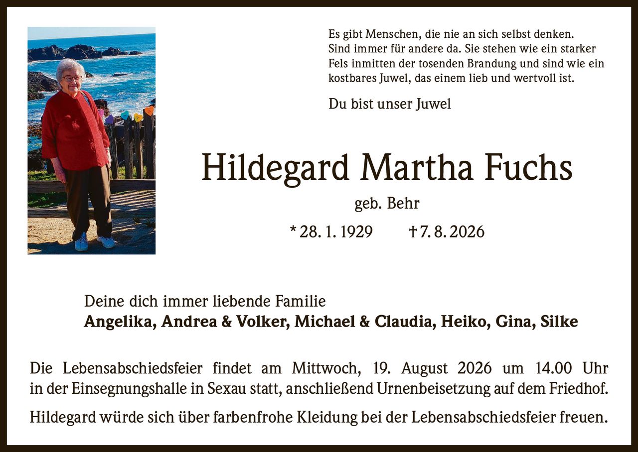 <p>Es gibt Menschen, die nie an sich selbst denken. Sind immer für andere da. Sie stehen wie ein starker Fels inmitten der tosenden Brandung und sind wie ein kostbares Juwel, das einem lieb und wertvoll ist.</p>

<p>Du bist unser Juwel</p>

<p><strong>Hildegard Martha Fuchs</strong><br>geb. Behr<br>* 28. 1. 1929 † 7. 8. 2026</p>

<p>Deine dich immer liebende Familie<br><strong>Angelika, Andrea & Volker, Michael & Claudia, Heiko, Gina, Silke</strong></p>

<p>Die Lebensabschiedsfeier findet am Mittwoch, 19. August 2026 um 14.00 Uhr in der Einsegnungshalle in Sexau statt, anschließend Urnenbeisetzung auf dem Friedhof.</p>

<p>Hildegard würde sich über farbenfrohe Kleidung bei der Lebensabschiedsfeier freuen.</p>