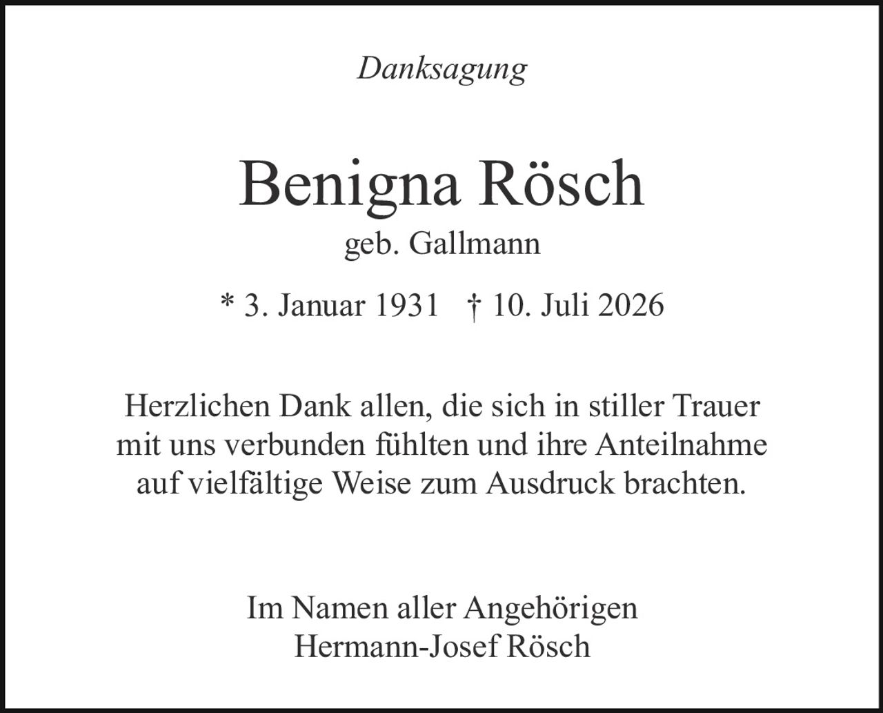 <p><i>Danksagung</i></p><p><strong>Benigna Rösch</strong><br>geb. Gallmann</p><p>* 3. Januar 1931 † 10. Juli 2026</p><p>Herzlichen Dank allen, die sich in stiller Trauer mit uns verbunden fühlten und ihre Anteilnahme auf vielfältige Weise zum Ausdruck brachten.</p><p>Im Namen aller Angehörigen<br>Hermann-Josef Rösch</p>
