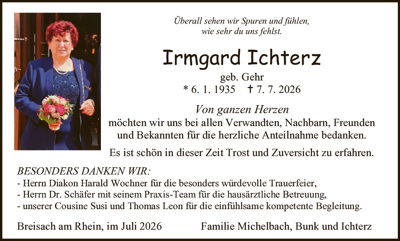<p><i>Überall sehen wir Spuren und fühlen, wie sehr du uns fehlst.</i></p>

<p><strong>Irmgard Ichterz</strong><br>
geb. Gehr<br>
* 6. 1. 1935 † 7. 7. 2026</p>

<p><i>Von ganzen Herzen</i><br>
möchten wir uns bei allen Verwandten, Nachbarn, Freunden und Bekannten für die herzliche Anteilnahme bedanken. Es ist schön in dieser Zeit Trost und Zuversicht zu erfahren. Überall sehen wir Spuren und fühlen, wie sehr du uns fehlst.</p>

<p><strong>BESONDERS DANKEN WIR:</strong><br>
- Herrn Diakon Harald Wochner für die besonders würdevolle Trauerfeier,<br>
- Herrn Dr. Schäfer mit seinem Praxis-Team für die hausärztliche Betreuung,<br>
- unserer Cousine Susi und Thomas Leon für die einfühlsame kompetente Begleitung.</p>

<p>Breisach am Rhein, im Juli 2026<br>
Familie Michelbach, Bunk und Ichterz</p>