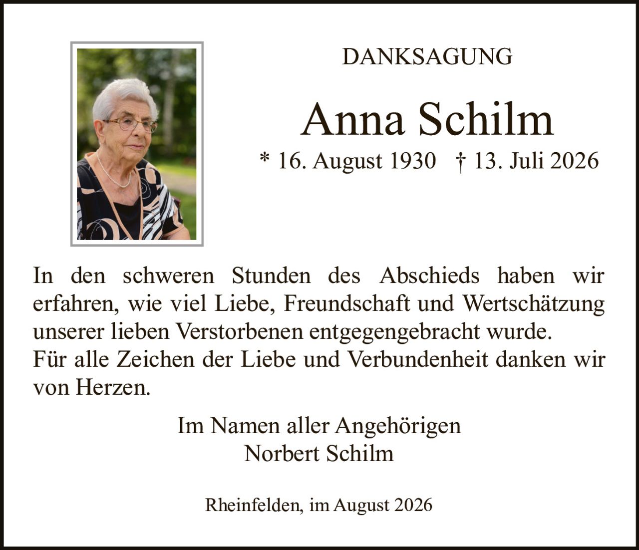 <p><strong>DANKSAGUNG</strong></p><p><strong>Anna Schilm</strong><br>* 16. August 1930  † 13. Juli 2026</p><p>In den schweren Stunden des Abschieds haben wir erfahren, wie viel Liebe, Freundschaft und Wertschätzung unserer lieben Verstorbenen entgegengebracht wurde. Für alle Zeichen der Liebe und Verbundenheit danken wir von Herzen.</p><p>Im Namen aller Angehörigen<br>Norbert Schilm</p><p>Rheinfelden, im August 2026</p>