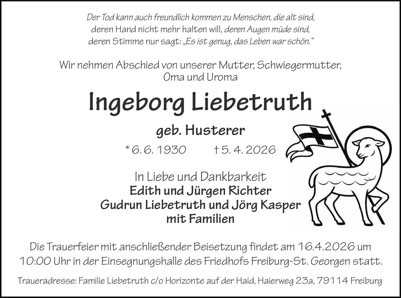 Der Tod kann auch freundlich kommen zu Menschen, die alt sind,
deren Hand nicht mehr halten will, deren Augen müde sind,
deren Stimme nur sagt: „Es ist genug, das Leben war schön.“

Wir nehmen Abschied von unserer Mutter, Schwiegermutter,
Oma und Uroma

Ingeborg Liebetruth
geb. Husterer
* 6. 6. 1930

† 5. 4. 2026

In Liebe und Dankbarkeit
Edith und Jürgen Richter
Gudrun Liebetruth und Jörg Kasper
mit Familien
Die Trauerfeier mit anschließender Beisetzung findet am 16.4.2026 um
10:00 Uhr in der Einsegnungshalle des Friedhofs Freiburg-St. Georgen statt.
Traueradresse: Familie Liebetruth c/o Horizonte auf der Haid, Haierweg 23a, 79114 Freiburg