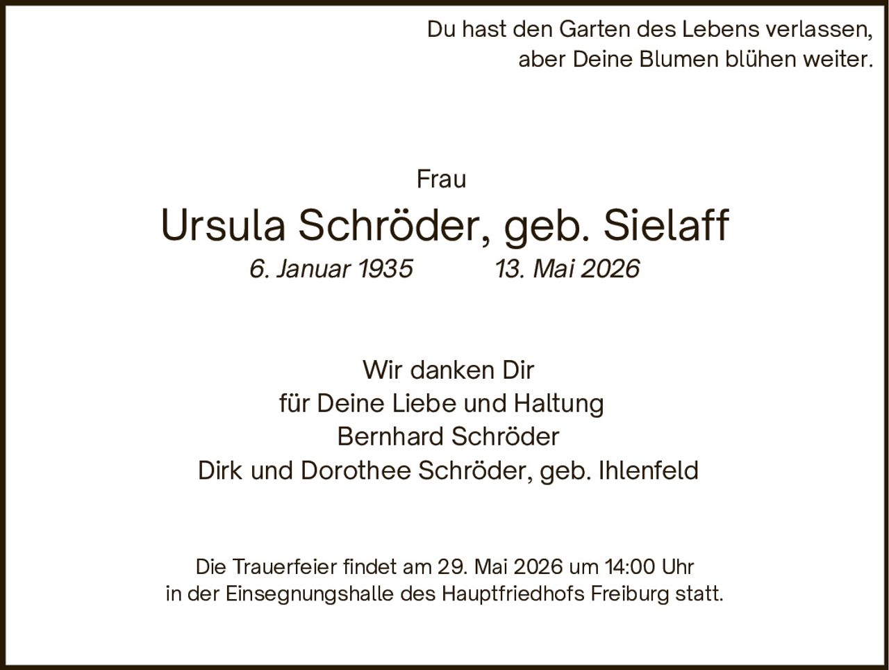 <p>Du hast den Garten des Lebens verlassen,<br>aber Deine Blumen blühen weiter.</p><p>Frau<br><strong>Ursula Schröder, geb. Sielaff</strong><br>6. Januar 1935 13. Mai 2026</p><p>Wir danken Dir<br>für Deine Liebe und Haltung<br>Bernhard Schröder<br>Dirk und Dorothee Schröder, geb. Ihlenfeld</p><p>Die Trauerfeier findet am 29. Mai 2026 um 14:00 Uhr<br>in der Einsegnungshalle des Hauptfriedhofs Freiburg statt.</p>