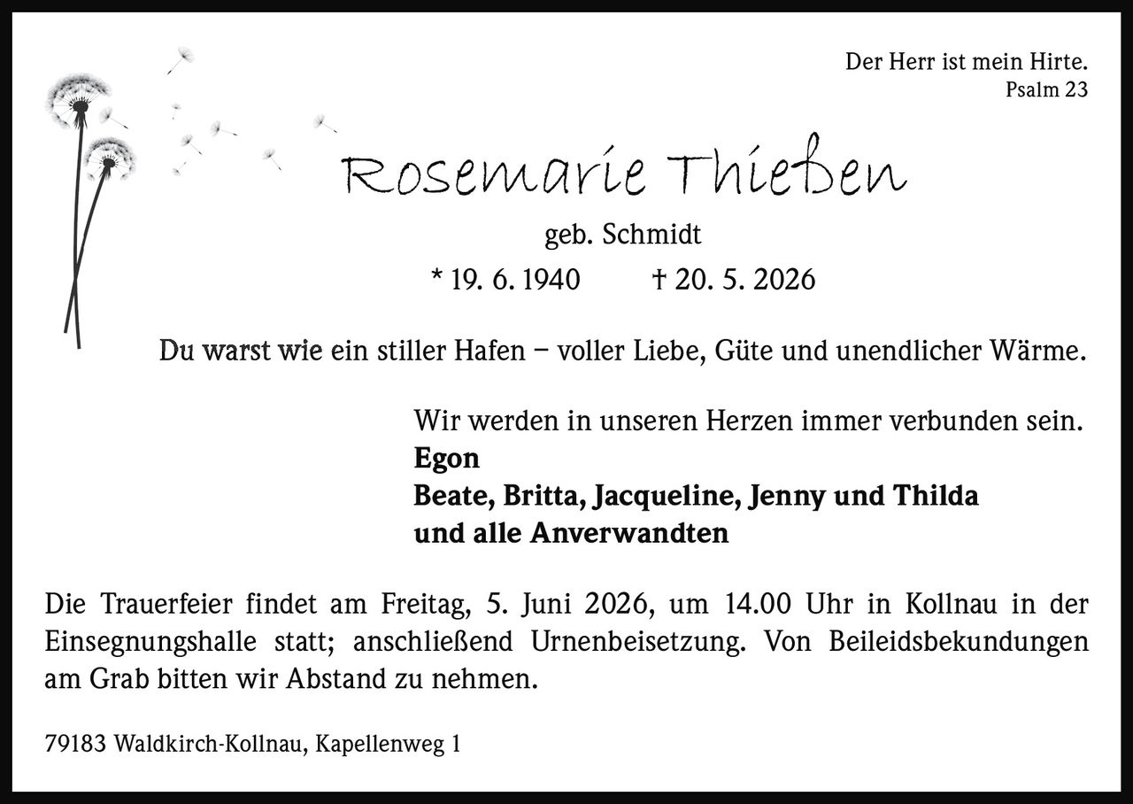 <p>Der Herr ist mein Hirte.<br>Psalm 23</p><p><strong>Rosemarie Thießen</strong><br>geb. Schmidt<br>* 19. 6. 1940 † 20. 5. 2026</p><p>Du warst wie ein stiller Hafen – voller Liebe, Güte und unendlicher Wärme.</p><p>Wir werden in unseren Herzen immer verbunden sein.<br><strong>Egon</strong><br><strong>Beate, Britta, Jacqueline, Jenny und Thilda</strong><br>und alle Anverwandten</p><p>Die Trauerfeier findet am Freitag, 5. Juni 2026, um 14.00 Uhr in Kollnau in der<br>Einsegnungshalle statt; anschließend Urnenbeisetzung. Von Beileidsbekundungen<br>am Grab bitten wir Abstand zu nehmen.</p><p>79183 Waldkirch-Kollnau, Kapellenweg 1</p>