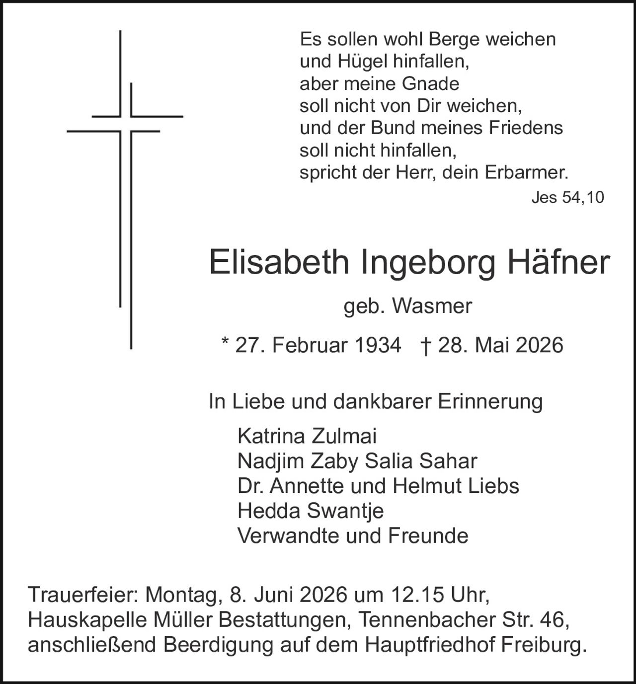 <p>geb. Wasmer<br>* 27. Februar 1934 † 28. Mai 2026</p><p><i>Es sollen wohl Berge weichen<br>und Hügel hinfallen,<br>aber meine Gnade<br>soll nicht von Dir weichen,<br>und der Bund meines Friedens<br>soll nicht hinfallen,<br>spricht der Herr, dein Erbarmer.<br>Jes 54,10</i></p><p>In Liebe und dankbarer Erinnerung</p><p>Katrina Zulmai<br>Nadjim Zaby Salia Sahar<br>Dr. Annette und Helmut Liebs<br>Hedda Swantje<br>Verwandte und Freunde</p><p>Trauerfeier: Montag, 8. Juni 2026 um 12.15 Uhr,<br>Hauskapelle Müller Bestattungen, Tennenbacher Str. 46,<br>anschließend Beerdigung auf dem Hauptfriedhof Freiburg.</p>