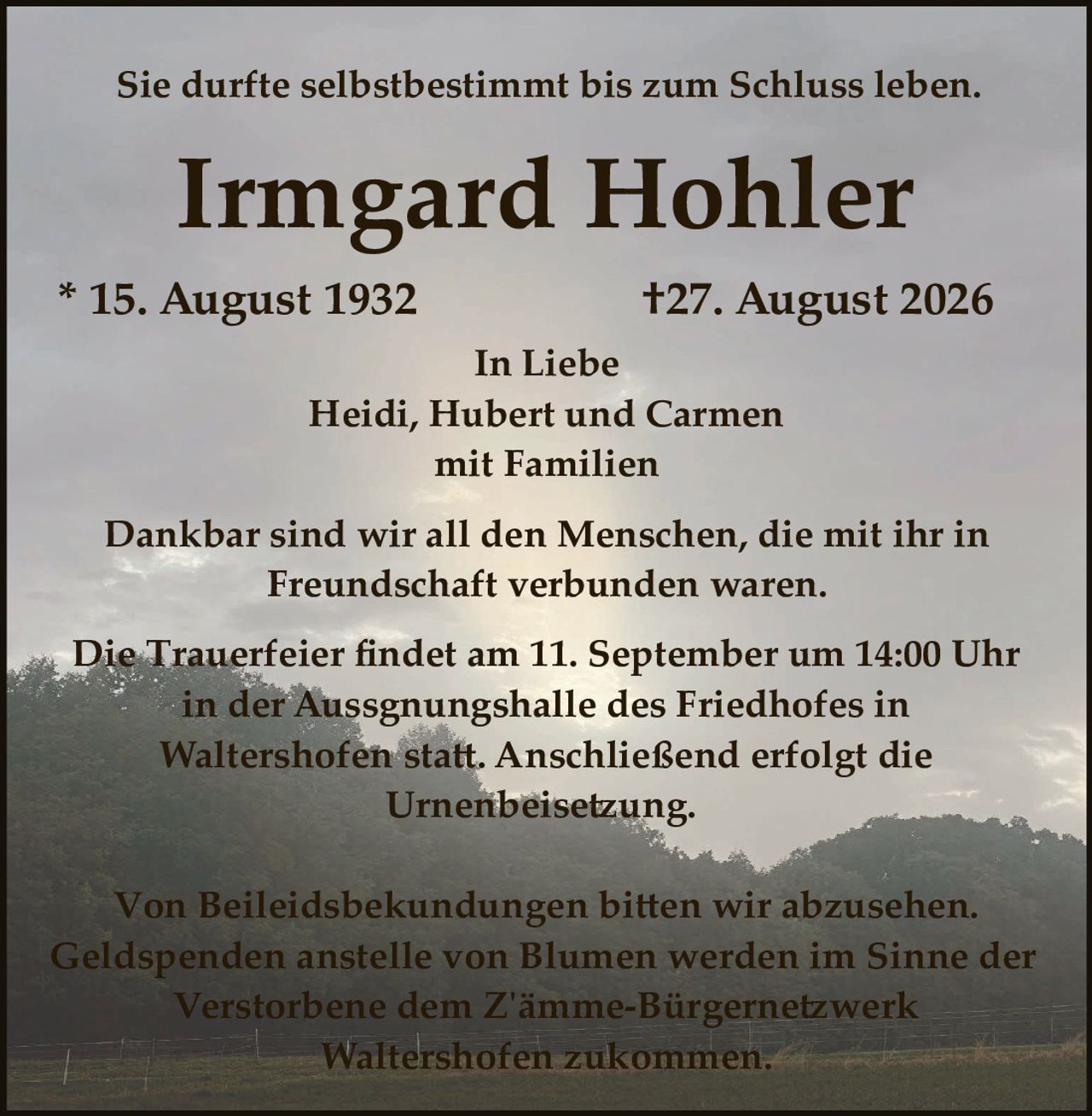 <p>Sie durfte selbstbestimmt bis zum Schluss leben.</p>

<p><strong>Irmgard Hohler</strong></p>

<p>* 15. August 1932                    †27. August 2026</p>

<p>In Liebe<br/>
Heidi, Hubert und Carmen<br/>
mit Familien</p>

<p>Dankbar sind wir all den Menschen, die mit ihr in Freundschaft verbunden waren.</p>

<p>Die Trauerfeier findet am 11. September um 14:00 Uhr in der Aussgnungshalle des Friedhofes in Waltershofen statt. Anschließend erfolgt die Urnenbeisetzung.</p>

<p>Von Beileidesbekundungen bitten wir abzusehen. Geldspenden anstelle von Blumen werden im Sinne der Verstorbene dem Zämme-Bürgernetzwerk Waltershofen zukommen.</p>