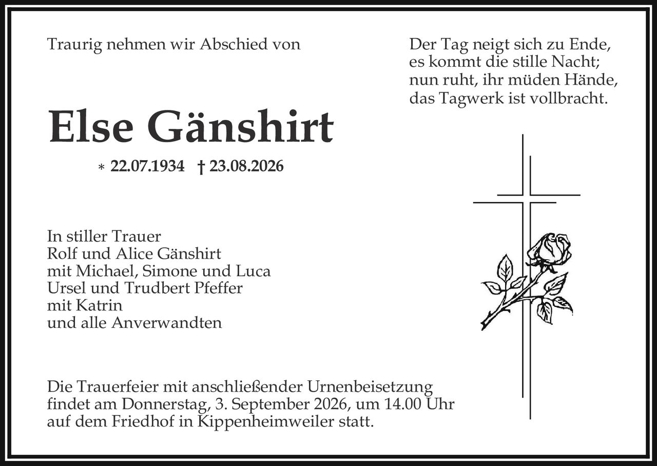 <p><i>Traurig nehmen wir Abschied von</i></p>

<p><strong>Else Gänshirt</strong></p>

<p>* 22.07.1934 † 23.08.2026</p>

<p><i>Der Tag neigt sich zu Ende,<br>es kommt die stille Nacht;<br>nun ruht, ihr müden Hände,<br>das Tagwerk ist vollbracht.</i></p>

<p>In stiller Trauer<br>Rolf und Alice Gänshirt<br>mit Michael, Simone und Luca<br>Ursel und Trudbert Pfeffer<br>mit Katrin<br>und alle Anverwandten</p>

<p>Die Trauerfeier mit anschließender Urnenbeisetzung findet am Donnerstag, 3. September 2026, um 14.00 Uhr auf dem Friedhof in Kippenheimweiler statt.</p>