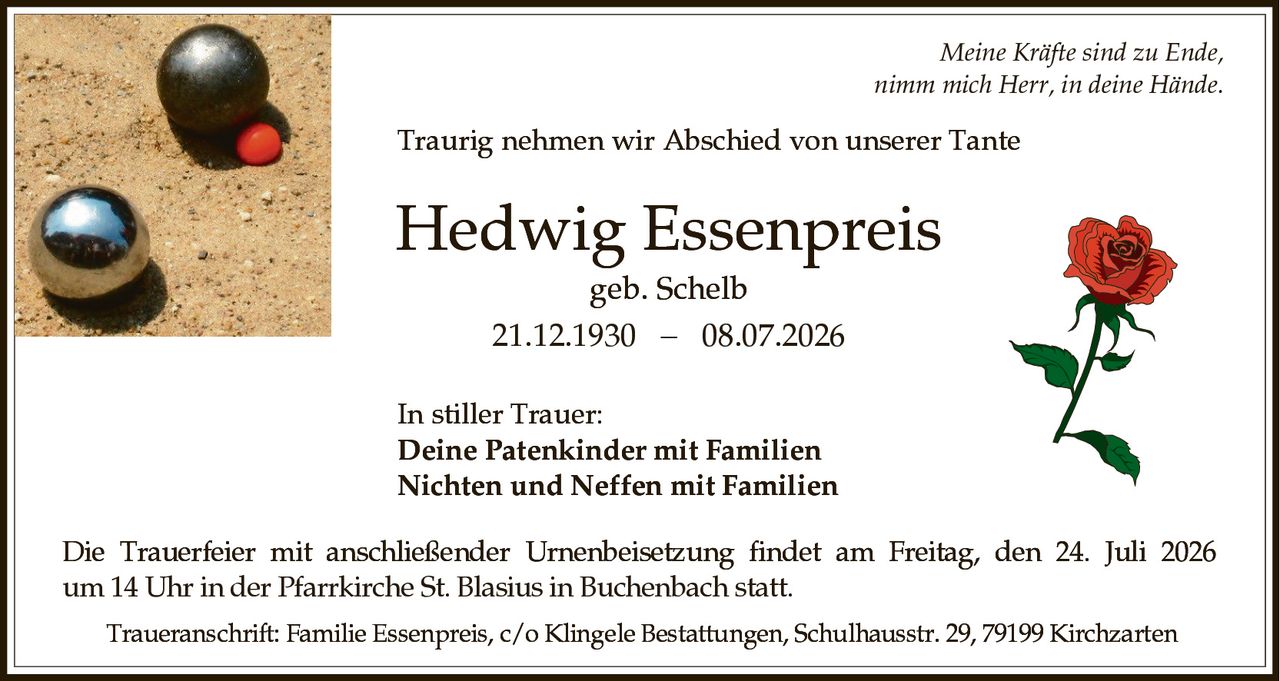 <p><i>Meine Kräfte sind zu Ende,<br>nimm mich Herr, in deine Hände.</i></p><p>Traurig nehmen wir Abschied von unserer Tante</p><p><strong>Hedwig Essenpreis</strong><br>geb. Schelb<br>21.12.1930 − 08.07.2026</p><p><strong>In stiller Trauer:</strong><br><strong>Deine Patenkinder mit Familien</strong><br><strong>Nichten und Neffen mit Familien</strong></p><p>Die Trauerfeier mit anschließender Urnenbeisetzung findet am Freitag, den 24. Juli 2026 um 14 Uhr in der Pfarrkirche St. Blasius in Buchenbach statt.</p><p>Traueranschrift: Familie Essenpreis, c/o Klingele Bestattungen, Schulhausstr. 29, 79199 Kirchzarten</p>
