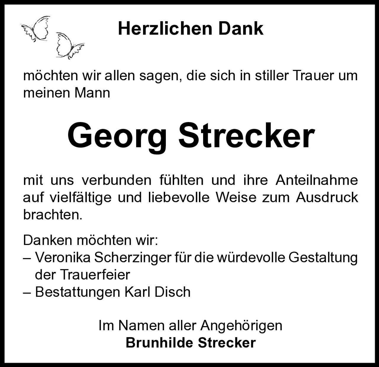 Herzlichen Dank
möchten wir allen sagen, die sich in stiller Trauer um
meinen Mann

Georg Strecker
mit uns verbunden fühlten und ihre Anteilnahme
auf vielfältige und liebevolle Weise zum Ausdruck
brachten.
Danken möchten wir:
– Veronika Scherzinger für die würdevolle Gestaltung
der Trauerfeier
– Bestattungen Karl Disch
Im Namen aller Angehörigen
Brunhilde Strecker