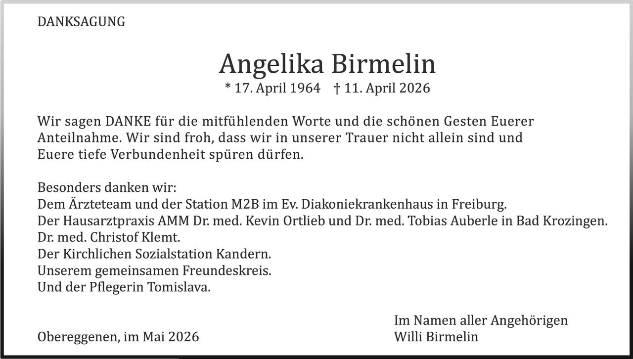 <p>DANKSAGUNG</p><p><strong>Angelika Birmelin</strong><br>* 17. April 1964 † 11. April 2026</p><p>Wir sagen DANKE für die mitfühlenden Worte und die schönen Gesten Euerer Anteilnahme. Wir sind froh, dass wir in unserer Trauer nicht allein sind und Euere tiefe Verbundenheit spüren dürfen.</p><p>Besonders danken wir:<br>Dem Ärzteteam und der Station M2B im Ev. Diakoniekrankenhaus in Freiburg.<br>Der Hausarztpraxis AMM Dr. med. Kevin Ortlieb und Dr. med. Tobias Auberle in Bad Krozingen.<br>Dr. med. Christof Klemt.<br>Der Kirchlichen Sozialstation Kandern.<br>Unserem gemeinsamen Freundeskreis.<br>Und der Pflegerin Tomislava.</p><p>Obereggenen, im Mai 2026</p><p>Im Namen aller Angehörigen<br>Willi Birmelin</p>