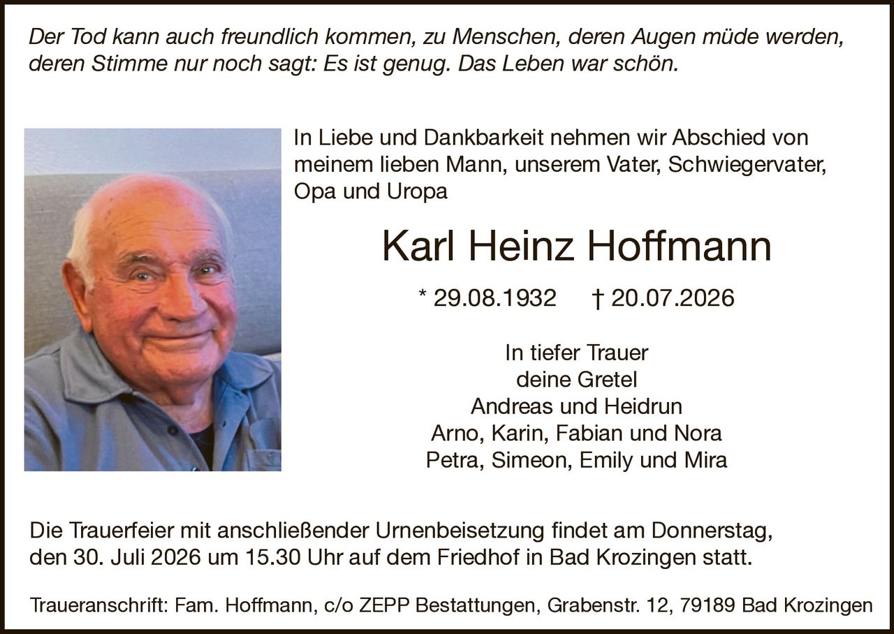 <p><i>Der Tod kann auch freundlich kommen, zu Menschen, deren Augen müde werden, deren Stimme nur noch sagt: Es ist genug. Das Leben war schön.</i></p>

<p>In Liebe und Dankbarkeit nehmen wir Abschied von meinem lieben Mann, unserem Vater, Schwiegervater, Opa und Uropa</p>

<p><strong>Karl Heinz Hoffmann</strong></p>

<p>* 29.08.1932  † 20.07.2026</p>

<p>In tiefer Trauer<br/>
deine Gretel<br/>
Andreas und Heidrun<br/>
Arno, Karin, Fabian und Nora<br/>
Petra, Simeon, Emily und Mira</p>

<p>Die Trauerfeier mit anschließender Urnenbeisetzung findet am Donnerstag, den 30. Juli 2026 um 15.30 Uhr auf dem Friedhof in Bad Krozingen statt.</p>

<p>Traueranschrift: Fam. Hoffmann, c/o ZEPP Bestattungen, Grabenstr. 12, 79189 Bad Krozingen</p>