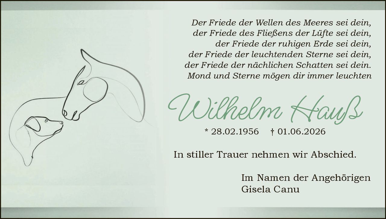 <p><i>Der Friede der Wellen des Meeres sei dein,<br>der Friede des Fließens der Lüfte sei dein,<br>der Friede der ruhigen Erde sei dein,<br>der Friede der leuchtenden Sterne sei dein,<br>der Friede der nächtlichen Schatten sei dein.<br>Mond und Sterne mögen dir immer leuchten</i></p><p>Wilhelm Hauß * 28.02.1956 † 01.06.2026</p><p>In stiller Trauer nehmen wir Abschied.</p><p>Im Namen der Angehörigen<br>Gisela Canu</p>
