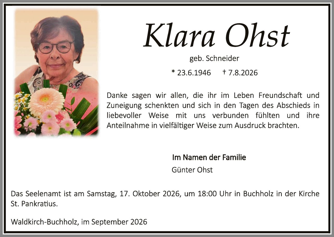 <p><strong>Klara Ohst</strong></p>
<p>geb. Schneider</p>
<p>* 23.6.1946     † 7.8.2026</p>
<p>Danke sagen wir allen, die ihr im Leben Freundschaft und Zuneigung schenkten und sich in den Tagen des Abschieds in liebevoller Weise mit uns verbunden fühlten und ihre Anteilnahme in vielfältiger Weise zum Ausdruck brachten.</p>
<p><strong>Im Namen der Familie</strong></p>
<p>Günter Ohst</p>
<p>Das Seelenamit ist am Samstag, 17. Oktober 2026, um 18:00 Uhr in Buchholz in der Kirche St. Pankratius.</p>
<p>Waldkirch-Buchholz, im September 2026</p>