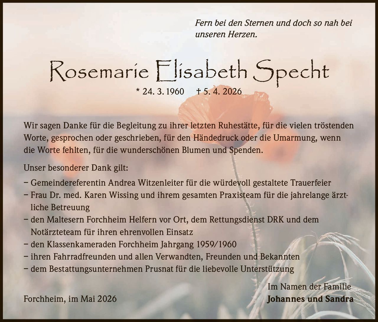 <p><i>Fern bei den Sternen und doch so nah bei unseren Herzen.</i></p><p><strong>Rosemarie Elisabeth Specht</strong> * 24. 3. 1960 † 5. 4. 2026</p><p>Wir sagen Danke für die Begleitung zu ihrer letzten Ruhestätte, für die vielen tröstenden Worte, gesprochen oder geschrieben, für den Händedruck oder die Umarmung, wenn die Worte fehlten, für die wunderschönen Blumen und Spenden.</p><p>Unser besonderer Dank gilt:</p><p>– Gemeindereferentin Andrea Witzenleiter für die würdevoll gestaltete Trauerfeier<br>– Frau Dr. med. Karen Wissing und ihrem gesamten Praxisteam für die jahrelange ärztliche Betreuung<br>– den Maltesern Forchheim Helfern vor Ort, dem Rettungsdienst DRK und dem Notärzteteam für ihren ehrenvollen Einsatz<br>– den Klassenkameraden Forchheim Jahrgang 1959/1960<br>– ihren Fahrradfreunden und allen Verwandten, Freunden und Bekannten<br>– dem Bestattungsunternehmen Prusnat für die liebevolle Unterstützung</p><p>Im Namen der Familie<br>Forchheim, im Mai 2026 <strong>Johannes und Sandra</strong></p>