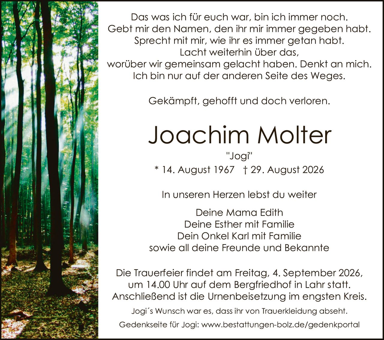 <p>Das was ich für euch war, bin ich immer noch. Gebt mir den Namen, den ihr mir immer gegeben habt. Sprecht mit mir, wie ihr es immer getan habt. Lacht weiterhin über das, worüber wir gemeinsam gelacht haben. Denkt an mich. Ich bin nur auf der anderen Seite des Weges.</p>

<p>Gekämpft, gehofft und doch verloren.</p>

<p><strong>Joachim Molter</strong><br>
"Jogi"<br>
* 14. August 1967 † 29. August 2026</p>

<p>In unseren Herzen lebst du weiter<br>
Deine Mama Edith<br>
Deine Esther mit Familie<br>
Dein Onkel Karl mit Familie<br>
sowie all deine Freunde und Bekannte</p>

<p>Die Trauerfeier findet am Freitag, 4. September 2026, um 14.00 Uhr auf dem Bergfriedhof in Lahr statt. Anschließend ist die Urnenbeisetzung im engsten Kreis.<br>
Jogi´s Wunsch war es, dass ihr von Trauerkleiding absehnt.</p>

<p>Gedenkseite für Jogi: www.bestattungen-bolz.de/gedenkportal</p>