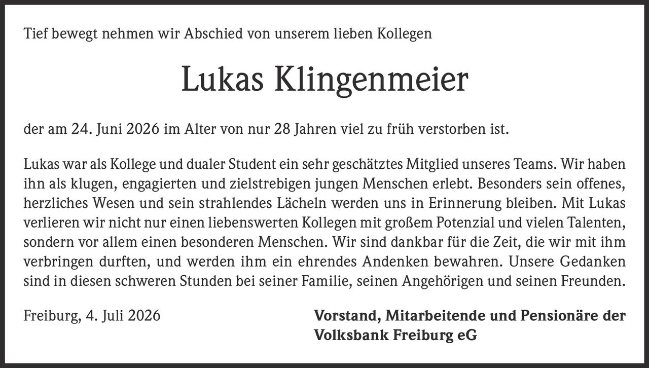 <p>Tief bewegt nehmen wir Abschied von unserem lieben Kollegen</p>

<p><strong>Lukas Klingenmeier</strong></p>

<p>der am 24. Juni 2026 im Alter von nur 28 Jahren viel zu früh verstorben ist.</p>

<p>Lukas war als Kollege und dualer Student ein sehr geschätztes Mitglied unseres Teams. Wir haben ihn als klugen, engagierten und zielstrebigen jungen Menschen erlebt. Besonders sein offenes, herzliches Wesen und sein strahlendes Lächeln werden uns in Erinnerung bleiben. Mit Lukas verlieren wir nicht nur einen liebenswerten Kollegen mit großem Potenzial und vielen Talenten, sondern vor allem einen besonderen Menschen. Wir sind dankbar für die Zeit, die wir mit ihm verbringen durften, und werden ihm ein ehrendes Andenken bewahren. Unsere Gedanken sind in diesen schweren Stunden bei seiner Familie, seinen Angehörigen und seinen Freunden.</p>

<p>Freiburg, 4. Juli 2026 <strong>Vorstand, Mitarbeitende und Pensionäre der Volksbank Freiburg eG</strong></p>