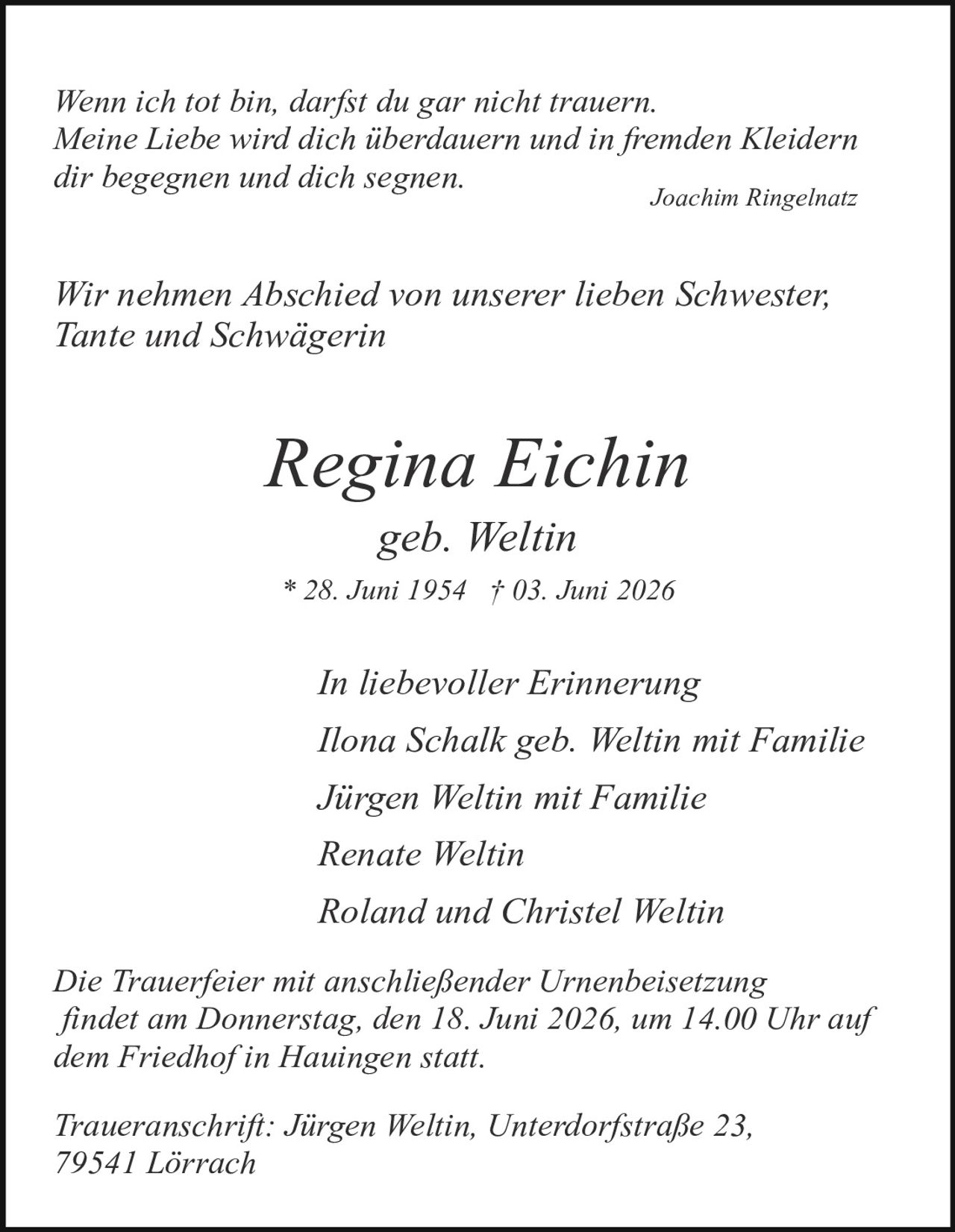 <p><i>Wenn ich tot bin, darfst du gar nicht trauern.<br/>Meine Liebe wird dich überdauern und in fremden Kleidern<br/>dir begegnen und dich segnen.</i><br/><strong>Joachim Ringelnatz</strong></p><br/><p><i>Wir nehmen Abschied von unserer lieben Schwester,<br/>Tante und Schwägerin</i></p><br/><p><strong>Regina Eichin</strong><br/><i>geb. Weltin</i><br/>* 28. Juni 1954 † 03. Juni 2026</p><br/><p><i>In liebevoller Erinnerung<br/>Ilona Schalk geb. Weltin mit Familie<br/>Jürgen Weltin mit Familie<br/>Renate Weltin<br/>Roland und Christel Weltin</i></p><br/><p><i>Die Trauerfeier mit anschließender Urnenbeisetzung<br/>findet am Donnerstag, den 18. Juni 2026, um 14.00 Uhr auf<br/>dem Friedhof in Hauingen statt.</i></p><br/><p><i>Traueranschrift: Jürgen Weltin, Unterdorfstraße 23,<br/>79541 Lörrach</i></p>