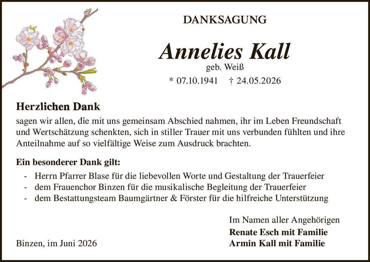 <strong>DANKSAGUNG</strong>

<p><strong>Annelies Kall</strong><br/>
geb. Weiß<br/>
* 07.10.1941 † 24.05.2026</p>

<p><strong>Herzlichen Dank</strong><br/>
sagen wir allen, die mit uns gemeinsam Abschied nahmen, ihr im Leben Freundschaft und Wertschätzung schenkten, sich in stiller Trauer mit uns verbunden fühlten und ihre Anteilnahme auf so vielfältige Weise zum Ausdruck brachten.</p>

<p><strong>Ein besonderer Dank gilt:</strong><br/>
- Herrn Pfarrer Blase für die liebevollen Worte und Gestaltung der Trauerfeier<br/>
- dem Frauenchor Binzen für die musikalische Begleitung der Trauerfeier<br/>
- dem Bestattungsteam Baumgärtner & Förster für die hilfreiche Unterstützung</p>

<p>Im Namen aller Angehörigen<br/>
<strong>Renate Esch mit Familie</strong><br/>
<strong>Armin Kall mit Familie</strong></p>

<p>Binzen, im Juni 2026</p>