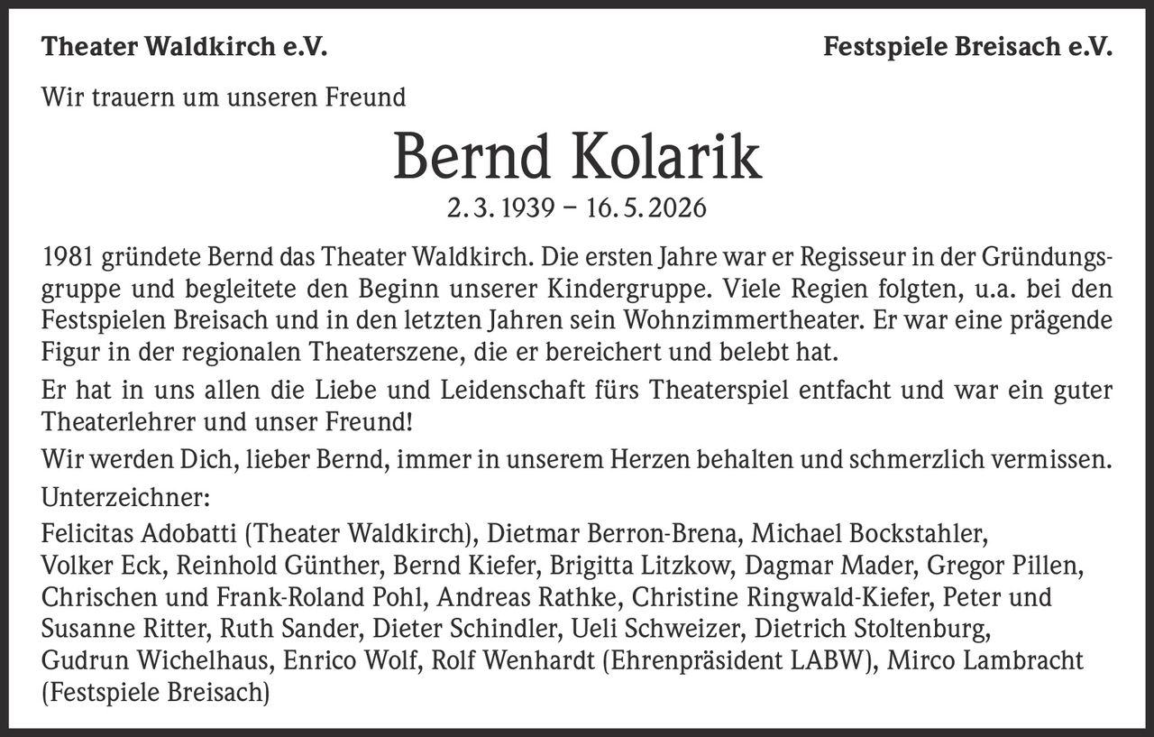 <p><strong>Wir trauern um unseren Freund</strong></p>

<p><strong>Bernd Kolarik</strong><br>2. 3. 1939 – 16. 5. 2026</p>

<p>1981 gründete Bernd das Theater Waldkirch. Die ersten Jahre war er Regisseur in der Gründungsgruppe und begleitete den Beginn unserer Kindergruppe. Viele Regien folgten, u.a. bei den Festspielen Breisach und in den letzten Jahren sein Wohnzimmertheater. Er war eine prägende Figur in der regionalen Theaterszene, die er bereichert und belebt hat.</p>

<p>Er hat in uns allen die Liebe und Leidenschaft fürs Theaterspiel entfacht und war ein guter Theaterlehrer und unser Freund!</p>

<p>Wir werden Dich, lieber Bernd, immer in unserem Herzen behalten und schmerzlich vermissen.</p>

<p><strong>Unterzeichner:</strong></p>

<p>Felicitas Adobatti (Theater Waldkirch), Dietmar Berron-Brena, Michael Bockstahler, Volker Eck, Reinhold Günther, Bernd Kiefer, Brigitta Litzkow, Dagmar Mader, Gregor Pillen, Chrischen und Frank-Roland Pohl, Andreas Rathke, Christine Ringwald-Kiefer, Peter und Susanne Ritter, Ruth Sander, Dieter Schindler, Ueli Schweizer, Dietrich Stoltenburg, Gudrun Wichelhaus, Enrico Wolf, Rolf Wenhardt (Ehrenpräsident LABW), Mirco Lambracht (Festspiele Breisach)</p>