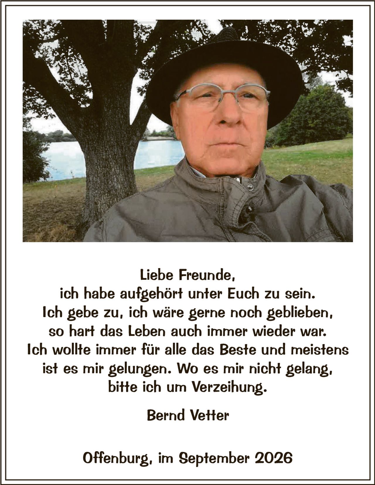 <p><strong>Liebe Freunde,</strong></p>
<p>ich habe aufgehört unter Euch zu sein.<br>
Ich gebe zu, ich wäre gerne noch geblieben,<br>
so hart das Leben auch immer wieder war.<br>
Ich wollte immer für alle das Beste und meistens<br>
ist es mir gelungen. Wo es mir nicht gelang,<br>
bitte ich um Verzeihung.</p>
<p><strong>Bernd Vetter</strong></p>
<p>Offenburg, im September 2026</p>