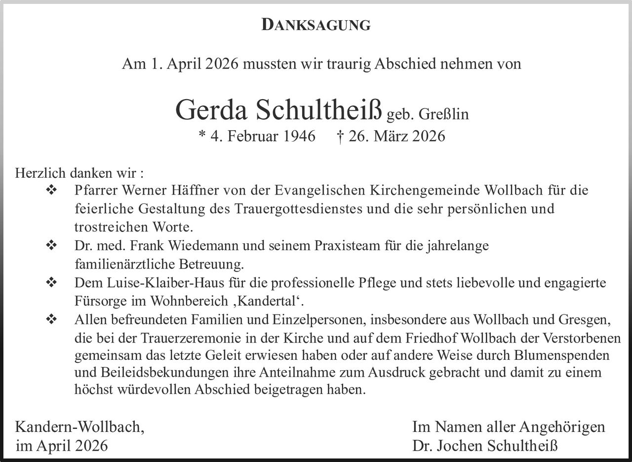 <p>DANKSAGUNG</p><p>Am 1. April 2026 mussten wir traurig Abschied nehmen von</p><p><strong>Gerda Schultheiß</strong> geb. Greßlin<br>* 4. Februar 1946 † 26. März 2026</p><p>Herzlich danken wir :<br>❖ Pfarrer Werner Häffner von der Evangelischen Kirchengemeinde Wollbach für die feierliche Gestaltung des Trauergottesdienstes und die sehr persönlichen und trostreichen Worte.<br>❖ Dr. med. Frank Wiedemann und seinem Praxisteam für die jahrelange familienärztliche Betreuung.<br>❖ Dem Luise-Klaiber-Haus für die professionelle Pflege und stets liebevolle und engagierte Fürsorge im Wohnbereich ,Kandertal‘.<br>❖ Allen befreundeten Familien und Einzelpersonen, insbesondere aus Wollbach und Gresgen, die bei der Trauerzeremonie in der Kirche und auf dem Friedhof Wollbach der Verstorbenen gemeinsam das letzte Geleit erwiesen haben oder auf andere Weise durch Blumenspenden und Beileidsbekundungen ihre Anteilnahme zum Ausdruck gebracht und damit zu einem höchst würdevollen Abschied beigetragen haben.</p><p>Kandern-Wollbach,<br>im April 2026</p><p>Im Namen aller Angehörigen<br>Dr. Jochen Schultheiß</p>