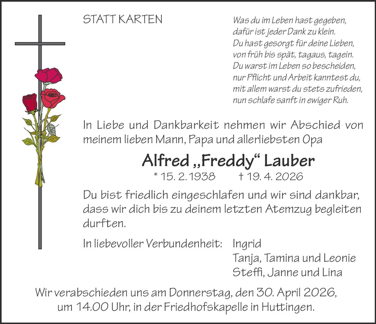 STATT KARTEN

		
		
		
		
		
		
		

Was du im Leben hast gegeben,
dafür ist jeder Dank zu klein.
Du hast gesorgt für deine Lieben,
von früh bis spät, tagaus, tagein.
Du warst im Leben so bescheiden,
nur Pflicht und Arbeit kanntest du,
mit allem warst du stets zufrieden,
nun schlafe sanft in ewiger Ruh.

In Liebe und Dankbarkeit nehmen wir Abschied von
meinem lieben Mann, Papa und allerliebsten Opa

Alfred ,,Freddy“ Lauber
* 15. 2.1938   † 19. 4. 2026

Du bist friedlich eingeschlafen und wir sind dankbar,
dass wir dich bis zu deinem letzten Atemzug begleiten
durften.
In liebevoller Verbundenheit: Ingrid
		
Tanja, Tamina und Leonie
		
Steffi, Janne und Lina
Wir verabschieden uns am Donnerstag, den 30. April 2026,
um 14.00 Uhr, in der Friedhofskapelle in Huttingen.