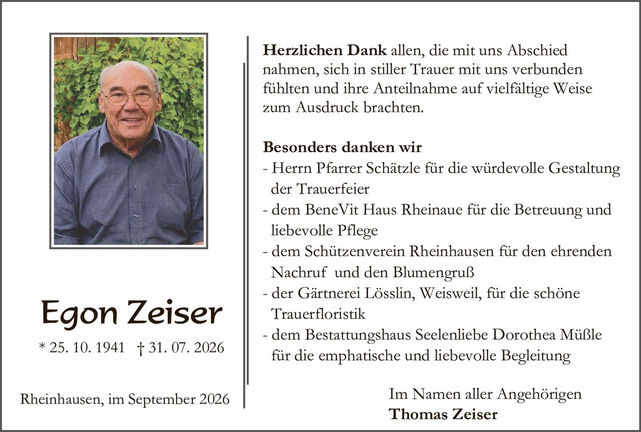 <p><strong>Herzlichen Dank</strong> allen, die mit uns Abschied nahmen, sich in stiller Trauer mit uns verbunden fühlten und ihre Anteilnahme auf vielfältige Weise zum Ausdruck brachten.</p>

<p><strong>Besonders danken wir</strong></p>

<p>- Herrn Pfarrer Schätzle für die würdevolle Gestaltung der Trauerfeier</p>

<p>- dem BeneVit Haus Rheinaue für die Betreuung und liebevolle Pflege</p>

<p>- dem Schützenverein Rheinhausen für den ehrenden Nachruf und den Blumengruß</p>

<p>- der Gärtnerei Lösslin, Weisweil, für die schöne Trauerfloristik</p>

<p>- dem Bestattungshaus Seelenliebe Dorothea Müßle für die emphatische und liebevolle Begleitung</p>

<p>Im Namen aller Angehörigen<br>
<strong>Thomas Zeiser</strong></p>

<p>* 25. 10. 1941 † 31. 07. 2026</p>

<p>Rheinhausen, im September 2026</p>