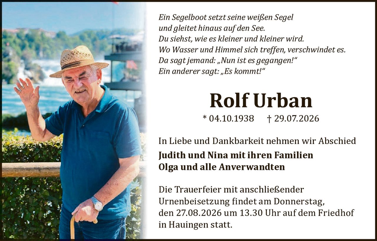 <p><i>Ein Segelboot setzt seine weißen Segel<br/>und gleitet hinaus auf den See.<br/>Du siehst, wie es kleiner und kleiner wird.<br/>Wo Wasser und Himmel sich treffen, verschwindet es.<br/>Da sagt jemand: „Nun ist es gegangen!"<br/>Ein anderer sagt: „Es kommt!"</i></p><p><strong>Rolf Urban</strong><br/>* 04.10.1938 † 29.07.2026</p><p>In Liebe und Dankbarkeit nehmen wir Abschied</p><p><strong>Judith und Nina mit ihren Familien<br/>Olga und alle Anverwandten</strong></p><p>Die Trauerfeier mit anschließender Urnenbeisetzung findet am Donnerstag, den 27.08.2026 um 13.30 Uhr auf dem Friedhof in Hauingen statt.</p>