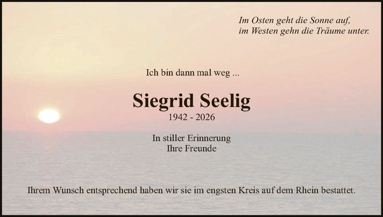 Im Osten geht die Sonne auf,
im Westen gehn die Träume unter.

Ich bin dann mal weg ...

Siegrid Seelig
1942 - 2026

In stiller Erinnerung
Ihre Freunde

Ihrem Wunsch entsprechend haben wir sie im engsten Kreis auf dem Rhein bestattet.