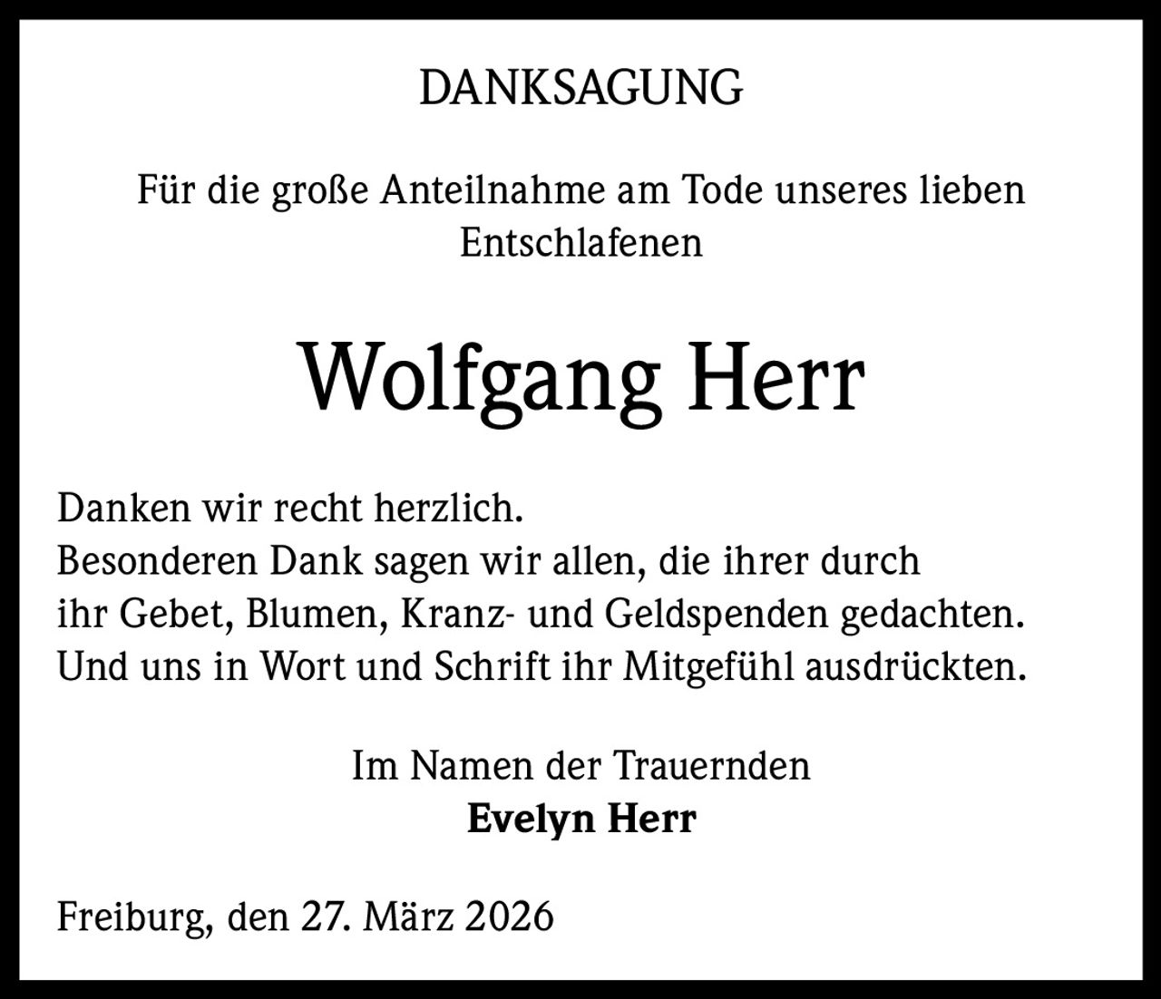 DANKSAGUNG
Für die große Anteilnahme am Tode unseres lieben
Entschlafenen

Wolfgang Herr
Danken wir recht herzlich.
Besonderen Dank sagen wir allen, die ihrer durch
ihr Gebet, Blumen, Kranz- und Geldspenden gedachten.
Und uns in Wort und Schrift ihr Mitgefühl ausdrückten.
Im Namen der Trauernden
Evelyn Herr
Freiburg, den 27. März 2026
