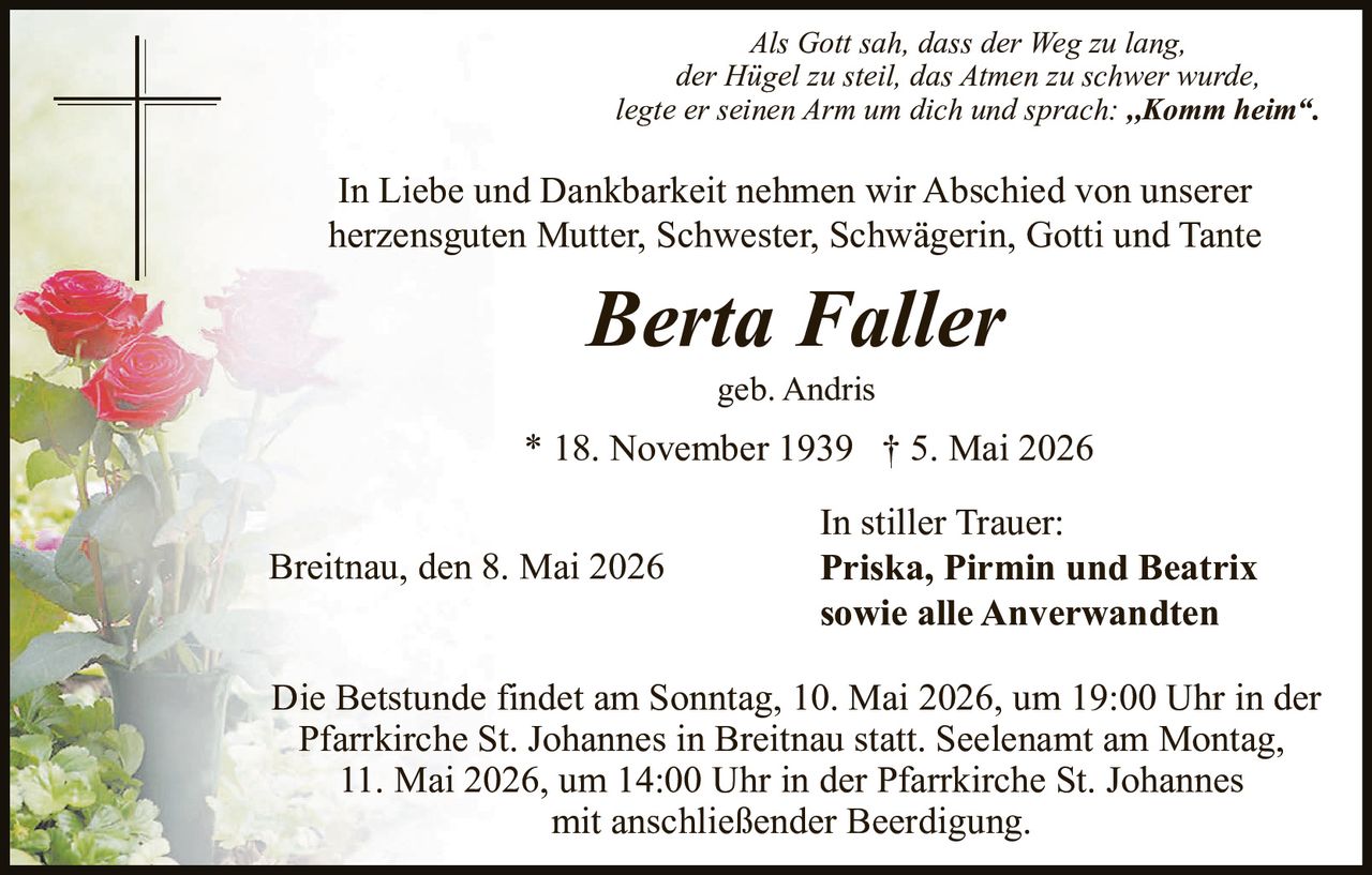 <p>Als Gott sah, dass der Weg zu lang,<br>der Hügel zu steil, das Atmen zu schwer wurde,<br>legte er seinen Arm um dich und sprach: ,,Komm heim“.</p><p>In Liebe und Dankbarkeit nehmen wir Abschied von unserer<br>herzensguten Mutter, Schwester, Schwägerin, Gotti und Tante</p><p><strong>Berta Faller</strong><br>geb. Andris<br>* 18. November 1939 † 5. Mai 2026</p><p>In stiller Trauer:<br><strong>Priska, Pirmin und Beatrix</strong><br>sowie alle Anverwandten</p><p>Breitnau, den 8. Mai 2026</p><p>Die Betstunde findet am Sonntag, 10. Mai 2026, um 19:00 Uhr in der<br>Pfarrkirche St. Johannes in Breitnau statt. Seelenamt am Montag,<br>11. Mai 2026, um 14:00 Uhr in der Pfarrkirche St. Johannes<br>mit anschließender Beerdigung.</p>