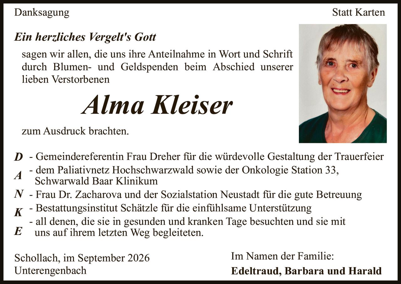 <p><strong>Danksagung Statt Karten</strong></p>

<p><i>Ein herzliches Vergelt's Gott</i></p>

<p>sagen wir allen, die uns ihre Anteilnahme in Wort und Schrift durch Blumen- und Geldspenden beim Abschied unserer lieben Verstorbenen</p>

<p><strong>Alma Kleiser</strong></p>

<p>zum Ausdruck brachten.</p>

<p><strong>D</strong> - Gemeindereferentin Frau Dreher für die würdevolle Gestaltung der Trauerfeier<br>
<strong>A</strong> - dem Palliativnetz Hochschwarzwald sowie der Onkologie Station 33, Schwarzwald Baar Klinikum<br>
<strong>N</strong> - Frau Dr. Zacharova und der Sozialstation Neustadt für die gute Betreuung<br>
<strong>K</strong> - Bestattungsinstitut Schätzle für die einfühlsame Unterstützung<br>
<strong>E</strong> - all denen, die sie in gesunden und kranken Tage besuchten und sie mit uns auf ihrem letzten Weg begleiteten.</p>

<p>Schollach, im September 2026<br>
Unterengenbach</p>

<p>Im Namen der Familie:<br>
<strong>Edeltraud, Barbara und Harald</strong></p>