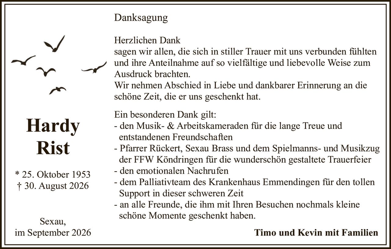 <p>Herzlichen Dank sagen wir allen, die sich in stiller Trauer mit uns verbunden fühlten und ihre Anteilnahme auf so vielfältige und liebevolle Weise zum Ausdruck brachten.</p>

<p>Wir nehmen Abschied in Liebe und dankbarer Erinnerung an die schöne Zeit, die er uns geschenkt hat.</p>

<p><strong>Hardy Rist</strong></p>
<p>* 25. Oktober 1953<br>† 30. August 2026</p>

<p>Timo und Kevin mit Familien</p>

<p>Sexau,<br>im September 2026</p>

<p><strong>Danksagung</strong></p>

<p>Ein besonderen Dank gilt:</p>
<p>- den Musik- & Arbeitskameraden für die lange Treue und entstandenen Freundschaften<br>
- Pfarrer Rückert, Sexau Brass und dem Spielmanns- und Musikzug der FFW Köndringen für die wunderschön gestaltete Trauerfeier<br>
- den emotionalen Nachrufen<br>
- dem Palliativteam des Krankenhaus Emmendingen für den tollen Support in dieser schweren Zeit<br>
- an alle Freunde, die ihm mit Ihren Besuchen nochmals kleine schöne Momente geschenkt haben.</p>