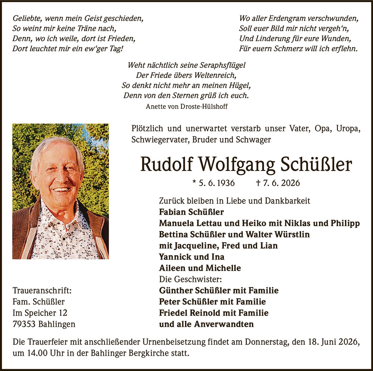 <p><i>Geliebte, wenn mein Geist geschieden,<br/>
Wo aller Erdengram verschwunden,<br/>
So weint mir keine Träne nach,<br/>
Soll euer Bild mir nicht vergeh'n,<br/>
Denn, wo ich weile, dort ist Frieden,<br/>
Und Linderung für eure Wunden,<br/>
Dort leuchtet mir ein ew'ger Tag!<br/>
Für euern Schmerz will ich erflehn.<br/>
Weht nächtlich seine Seraphsflügel<br/>
Der Friede übers Weltenreich,<br/>
So denkt nicht mehr an meinen Hügel,<br/>
Denn von den Sternen grüß ich euch.</i><br/>
Anette von Droste-Hülshoff</p>

<p>Plötzlich und unerwartet verstarb unser Vater, Opa, Uropa, Schwiegervater, Bruder und Schwager</p>

<p><strong>Rudolf Wolfgang Schüßler</strong> * 5. 6. 1936 † 7. 6. 2026</p>

<p>Zurück bleiben in Liebe und Dankbarkeit<br/>
<strong>Fabian Schüßler</strong><br/>
<strong>Manuela Lettau und Heiko</strong> mit Niklas und Philipp<br/>
<strong>Bettina Schüßler und Walter Würstlin</strong><br/>
mit Jacqueline, Fred und Lian<br/>
<strong>Yannick und Ina</strong><br/>
<strong>Aileen und Michelle</strong><br/>
Die Geschwister:<br/>
<strong>Günther Schüßler</strong> mit Familie<br/>
<strong>Peter Schüßler</strong> mit Familie<br/>
<strong>Friedel Reinold</strong> mit Familie<br/>
und alle Anverwandten</p>

<p>Traueranschrift:<br/>
Fam. Schüßler<br/>
Im Speicher 12<br/>
79353 Bahlingen</p>

<p>Die Trauerfeier mit anschließender Urnenbeisetzung findet am Donnerstag, den 18. Juni 2026, um 14.00 Uhr in der Bahlinger Bergkirche statt.</p>