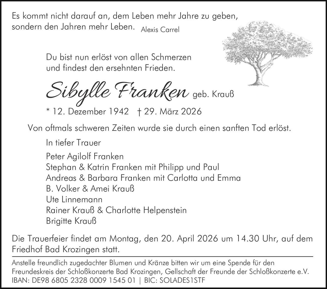 Es kommt nicht darauf an, dem Leben mehr Jahre zu geben,
sondern den Jahren mehr Leben. Alexis Carrel
Du bist nun erlöst von allen Schmerzen
und findest den ersehnten Frieden.

Sibylle Franken

geb. Krauß

* 12. Dezember 1942 † 29. März 2026
Von oftmals schweren Zeiten wurde sie durch einen sanften Tod erlöst.
In tiefer Trauer
Peter Agilolf Franken
Stephan & Katrin Franken mit Philipp und Paul
Andreas & Barbara Franken mit Carlotta und Emma
B. Volker & Amei Krauß
Ute Linnemann
Rainer Krauß & Charlotte Helpenstein
Brigitte Krauß
Die Trauerfeier findet am Montag, den 20. April 2026 um 14.30 Uhr, auf dem
Friedhof Bad Krozingen statt.
Anstelle freundlich zugedachter Blumen und Kränze bitten wir um eine Spende für den
Freundeskreis der Schloßkonzerte Bad Krozingen, Gellschaft der Freunde der Schloßkonzerte e.V.
IBAN: DE98 6805 2328 0009 1545 01 | BIC: SOLADES1STF