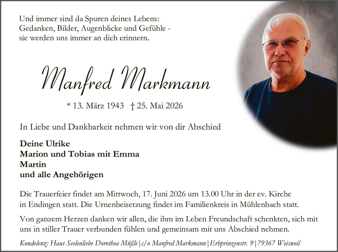 <p>Und immer sind da Spuren deines Lebens:<br />Gedanken, Bilder, Augenblicke und Gefühle -<br />sie werden uns immer an dich erinnern.</p>

<p><i>Manfred Markmann</i></p>

<p>* 13. März 1943 † 25. Mai 2026</p>

<p>In Liebe und Dankbarkeit nehmen wir von dir Abschied</p>

<p><strong>Deine Ulrike<br />Marion und Tobias mit Emma<br />Martin<br />und alle Angehörigen</strong></p>

<p>Die Trauerfeier findet am Mittwoch, 17. Juni 2026 um 13.00 Uhr in der ev. Kirche in Endingen statt. Die Urnenbeisetzung findet im Familienkreis in Mühlenbach statt.</p>

<p>Von ganzem Herzen danken wir allen, die ihm im Leben Freundschaft schenkten, sich mit uns in stiller Trauer verbunden fühlen und gemeinsam mit uns Abschied nehmen.</p>

<p><i>Kondolenz: Hans Seelenbliebe Dorothea Müßle | c/o Manfred Markmann | Erhprinzensstr. 9 | 79367 Weisweil</i></p>