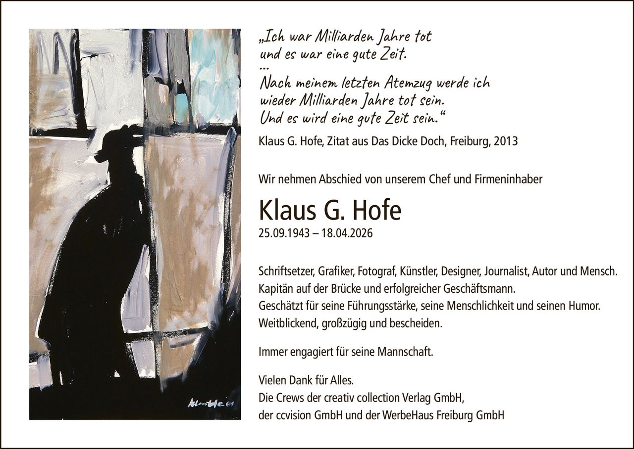 <p><i>„Ich war Milliarden Jahre tot<br>und es war eine gute Zeit.<br>…<br>Nach meinem letzten Atemzug werde ich<br>wieder Milliarden Jahre tot sein.<br>Und es wird eine gute Zeit sein.“<br>Klaus G. Hofe, Zitat aus Das Dicke Doch, Freiburg, 2013</i></p><p>Wir nehmen Abschied von unserem Chef und Firmeninhaber</p><p><strong>Klaus G. Hofe</strong><br>25.09.1943 – 18.04.2026</p><p>Schriftsetzer, Grafiker, Fotograf, Künstler, Designer, Journalist, Autor und Mensch.<br>Kapitän auf der Brücke und erfolgreicher Geschäftsmann.<br>Geschätzt für seine Führungsstärke, seine Menschlichkeit und seinen Humor.<br>Weitblickend, großzügig und bescheiden.</p><p>Immer engagiert für seine Mannschaft.</p><p>Vielen Dank für Alles.<br>Die Crews der creativ collection Verlag GmbH,<br>der ccvision GmbH und der WerbeHaus Freiburg GmbH</p>
