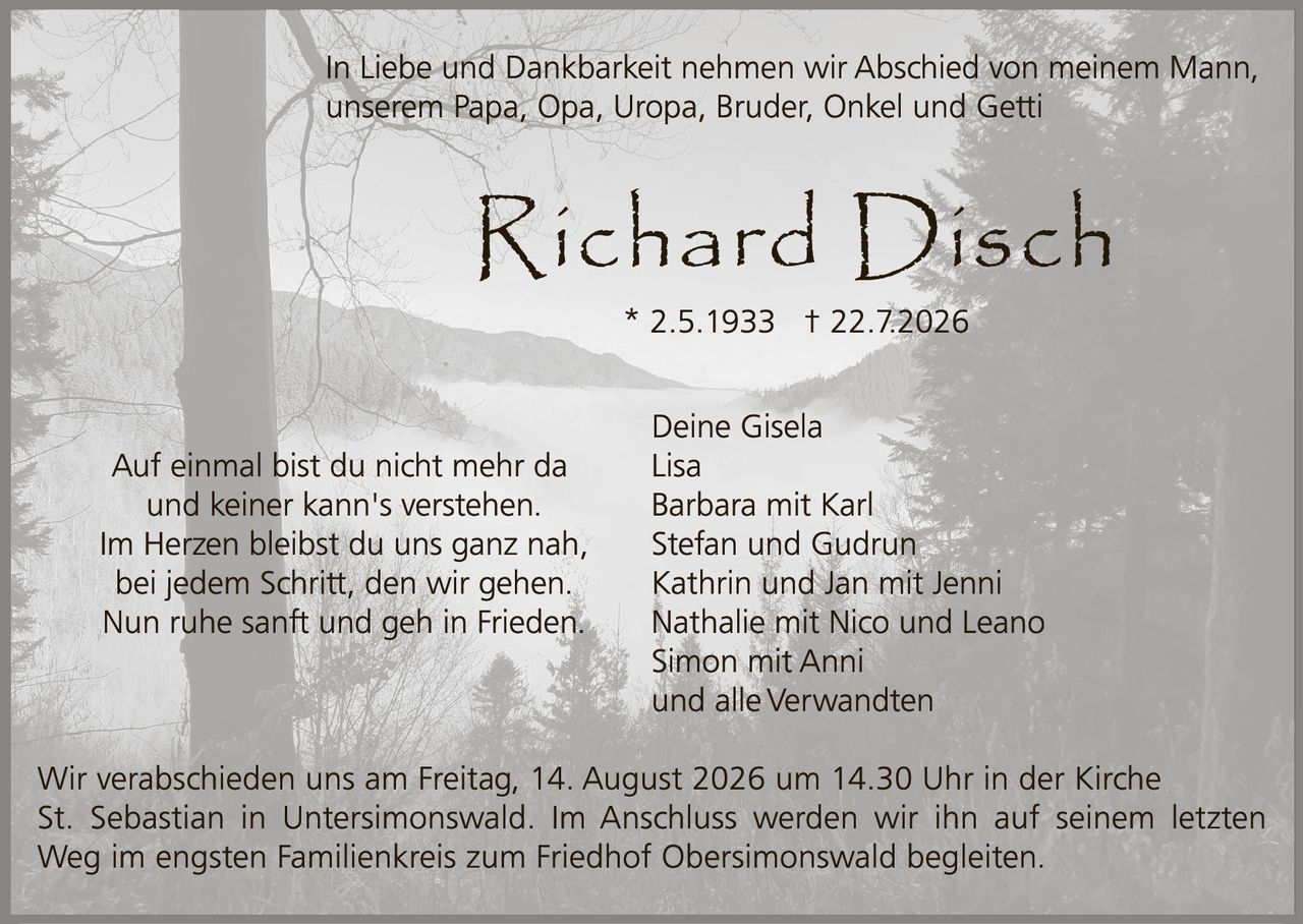 <p>In Liebe und Dankbarkeit nehmen wir Abschied von meinem Mann, unserem Papa, Opa, Uropa, Bruder, Onkel und Getti</p>

<p><strong>Richard Disch</strong></p>

<p>* 2.5.1933  † 22.7.2026</p>

<p>Auf einmal bist du nicht mehr da<br/>und keiner kann's verstehen.<br/>Im Herzen bleibst du uns ganz nah,<br/>bei jedem Schritt, den wir gehen.<br/>Nun ruhe sanft und geh in Frieden.</p>

<p>Deine Gisela<br/>Lisa<br/>Barbara mit Karl<br/>Stefan und Gudrun<br/>Kathrin und Jan mit Jenni<br/>Nathalie mit Nico und Leano<br/>Simon mit Anni<br/>und alle Verwandten</p>

<p>Wir verabschieden uns am Freitag, 14. August 2026 um 14.30 Uhr in der Kirche St. Sebastian in Untersimonswald. Im Anschluss werden wir ihn auf seinem letzten Weg im engsten Familienkreis zum Friedhof Obersimonswald begleiten.</p>