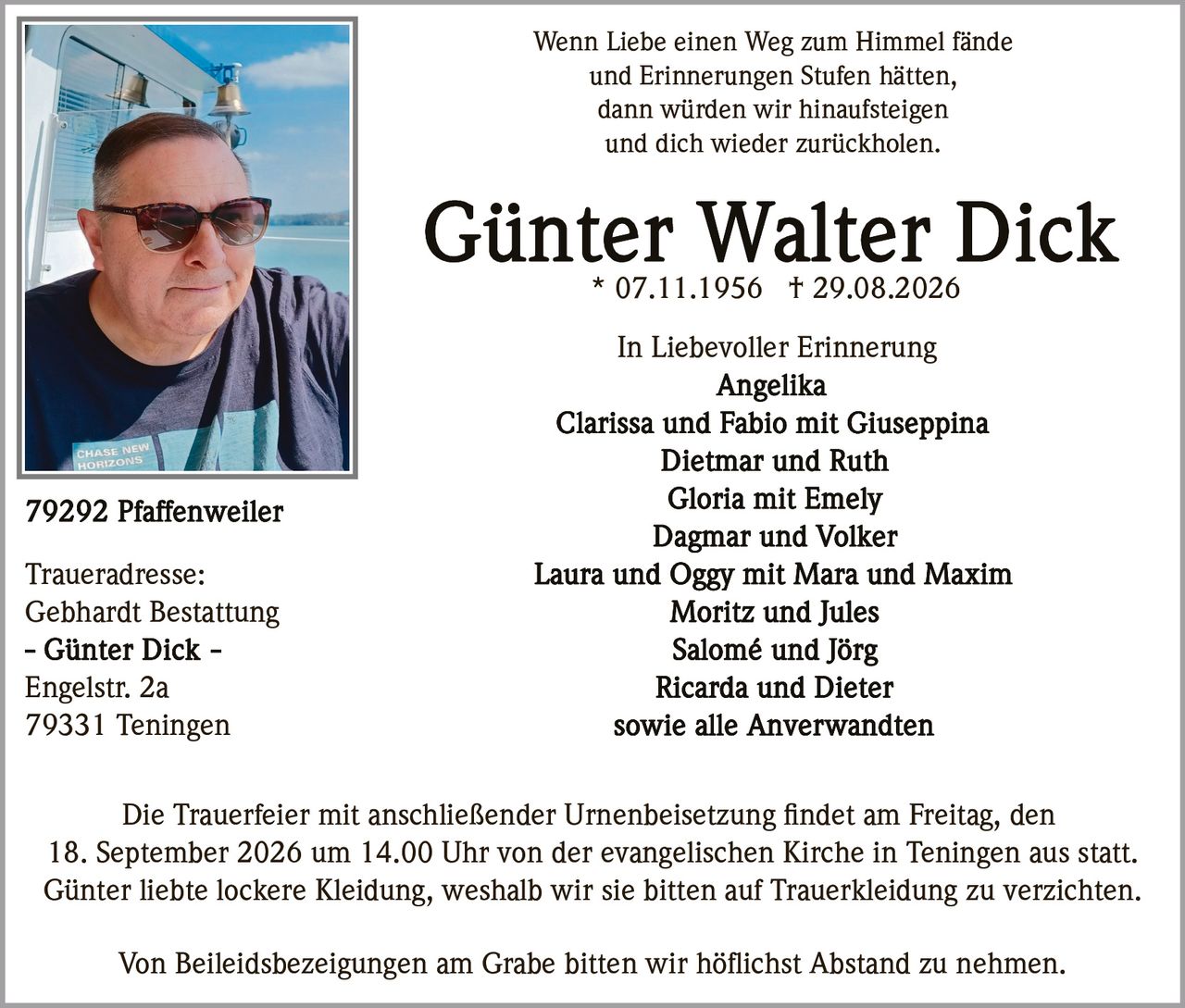 <p>* 07.11.1956 † 29.08.2026</p>

<p><i>Wenn Liebe einen Weg zum Himmel fände<br>
und Erinnerungen Stufen hätten,<br>
dann würden wir hinaufsteigen<br>
und dich wieder zurückholen.</i></p>

<p><strong>In Liebevoller Erinnerung</strong></p>

<p><strong>Angelika<br>
Clarissa und Fabio mit Giuseppina<br>
Dietmar und Ruth<br>
Gloria mit Emely<br>
Dagmar und Volker<br>
Laura und Oggy mit Mara und Maxim<br>
Moritz und Jules<br>
Salomé und Jörg<br>
Ricarda und Dieter<br>
sowie alle Anverwandten</strong></p>

<p>Die Trauerfeier mit anschließender Urnenbeisetzung findet am Freitag, den 18. September 2026 um 14.00 Uhr von der evangelischen Kirche in Teningen aus statt.</p>

<p>Günter liebte lockere Kleidung, weshalb wir sie bitten auf Trauerkleidung zu verzichten.</p>

<p>Von Beileidsbezeigungen am Grabe bitten wir höflichst Abstand zu nehmen.</p>

<p><strong>Traueradresse:</strong><br>
Gebhardt Bestattung<br>
– Günter Dick –<br>
Engelstr. 2a<br>
79331 Teningen</p>