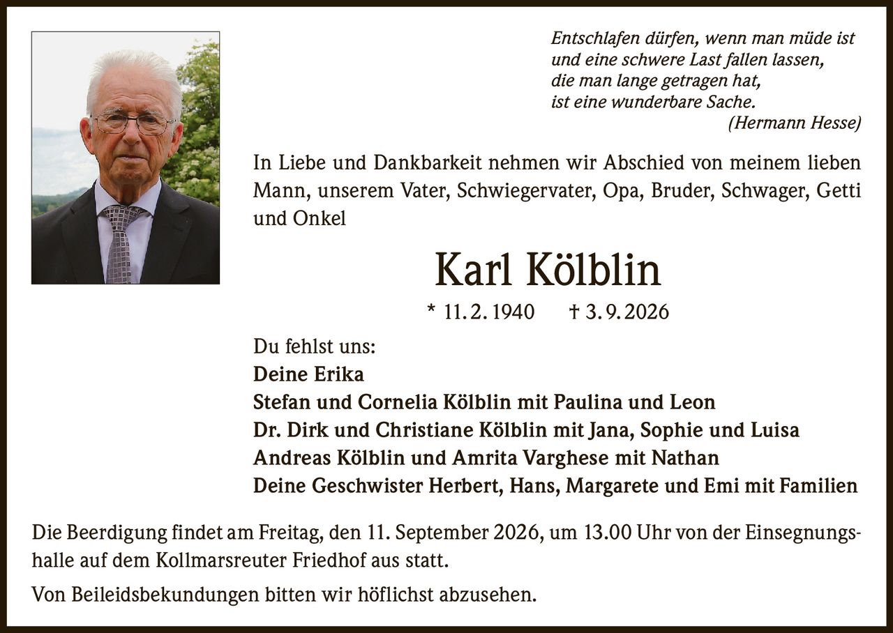 <p><i>Entschlafen dürfen, wenn man müde ist<br>und eine schwere Last fallen lassen,<br>die man lange getragen hat,<br>ist eine wunderbare Sache.<br>(Hermann Hesse)</i></p><p>In Liebe und Dankbarkeit nehmen wir Abschied von meinem lieben Mann, unserem Vater, Schwiegervater, Opa, Bruder, Schwager, Getti und Onkel</p><p><strong>Karl Kölblin</strong><br>* 11. 2. 1940  † 3. 9. 2026</p><p><strong>Du fehlst uns:</strong><br>Deine Erika<br>Stefan und Cornelia Kölblin mit Paulina und Leon<br>Dr. Dirk und Christiane Kölblin mit Jana, Sophie und Luisa<br>Andreas Kölblin und Amrita Varghese mit Nathan<br>Deine Geschwister Herbert, Hans, Margarete und Emi mit Familien</p><p>Die Beerdigung findet am Freitag, den 11. September 2026, um 13.00 Uhr von der Einsegnungshalle auf dem Kollmarsreuter Friedhof aus statt.</p><p>Von Beileidsbekundungen bitten wir höflichst abzusehen.</p>