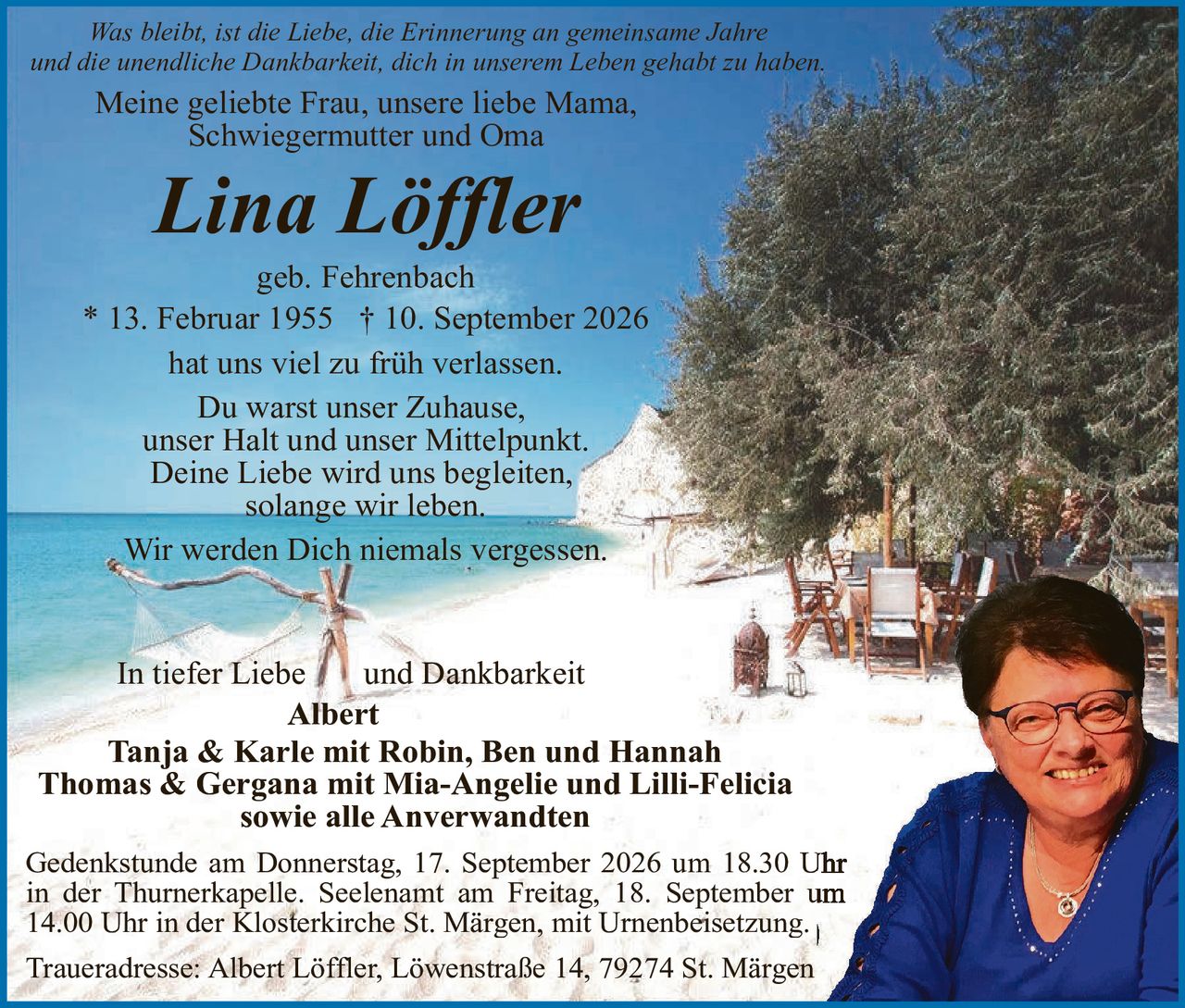 <p><i>Was bleibt, ist die Liebe, die Erinnerung an gemeinsame Jahre und die unendliche Dankbarkeit, dich in unserem Leben gehabt zu haben.</i></p>

<p>Meine geliebte Frau, unsere liebe Mama,<br/>Schwiegermutter und Oma</p>

<p><strong>Lina Löffler</strong></p>

<p>geb. Fehrenbach<br/>* 13. Februar 1955 † 10. September 2026</p>

<p>hat uns viel zu früh verlassen.<br/>Du warst unser Zuhause,<br/>unser Halt und unser Mittelpunkt.<br/>Deine Liebe wird uns begleiten,<br/>solange wir leben.</p>

<p>Wir werden Dich niemals vergessen.</p>

<p>In tiefer Liebe und Dankbarkeit<br/><strong>Albert</strong><br/><strong>Tanja & Karle mit Robin, Ben und Hannah</strong><br/><strong>Thomas & Gergana mit Mia-Angelie und Lilli-Felicia</strong><br/><strong>sowie alle Anwerwandten</strong></p>

<p>Gedenkstunde am Donnerstag, 17. September 2026 um 18.30 Uhr in der Thurnerkapelle. Seelenamt am Freitag, 18. September um 14.00 Uhr in der Klosterkirche St. Märgen, mit Urnenbeisetzung.</p>

<p>Traueradresse: Albert Löffler, Löwenstraße 14, 79274 St. Märgen</p>