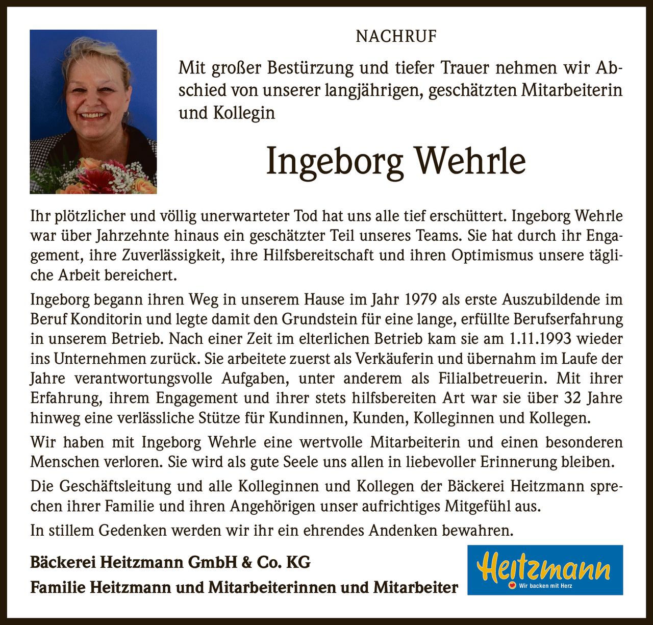 <p><strong>NACHRUF</strong></p>

<p>Mit großer Bestürzung und tiefer Trauer nehmen wir Abschied von unserer langjährigen, geschätzten Mitarbeiterin und Kollegin</p>

<p><strong>Ingeborg Wehrle</strong></p>

<p>Ihr plötzlicher und völlig unerwarteter Tod hat uns alle tief erschüttert. Ingeborg Wehrle war über Jahrzehnte hinaus ein geschätzter Teil unseres Teams. Sie hat durch ihr Engagement, ihre Zuverlässigkeit, ihre Hilfsbereitschaft und ihren Optimismus unsere tägliche Arbeit bereichert.</p>

<p>Ingeborg begann ihren Weg in unserem Hause im Jahr 1979 als erste Auszubildende im Beruf Konditorin und legte damit den Grundstein für eine lange, erfüllte Berufserfahrung in unserem Betrieb. Nach einer Zeit im elterlichen Betrieb kam sie am 1.11.1993 wieder ins Unternehmen zurück. Sie arbeitete zuerst als Verkäuferin und übernahm im Laufe der Jahre verantwortungsvolle Aufgaben, unter anderem als Filialbetreuerin. Mit ihrer Erfahrung, ihrem Engagement und ihrer stets hilfsbereiten Art war sie über 32 Jahre hinweg eine verlässliche Stütze für Kundinnen, Kunden, Kolleginnen und Kollegen.</p>

<p>Wir haben mit Ingeborg Wehrle eine wertvolle Mitarbeiterin und einen besonderen Menschen verloren. Sie wird als gute Seele uns allen in liebevoller Erinnerung bleiben.</p>

<p>Die Geschäftsleitung und alle Kolleginnen und Kollegen der Bäckerei Heitzmann sprechen ihrer Familie und ihren Angehörigen unser aufrichtiges Mitgefühl aus.</p>

<p>In stillem Gedenken werden wir ihr ein ehrendes Andenken bewahren.</p>

<p><strong>Bäckerei Heitzmann GmbH & Co. KG</strong><br />
<strong>Familie Heitzmann und Mitarbeiterinnen und Mitarbeiter</strong> Wir backen mit Herz</p>
