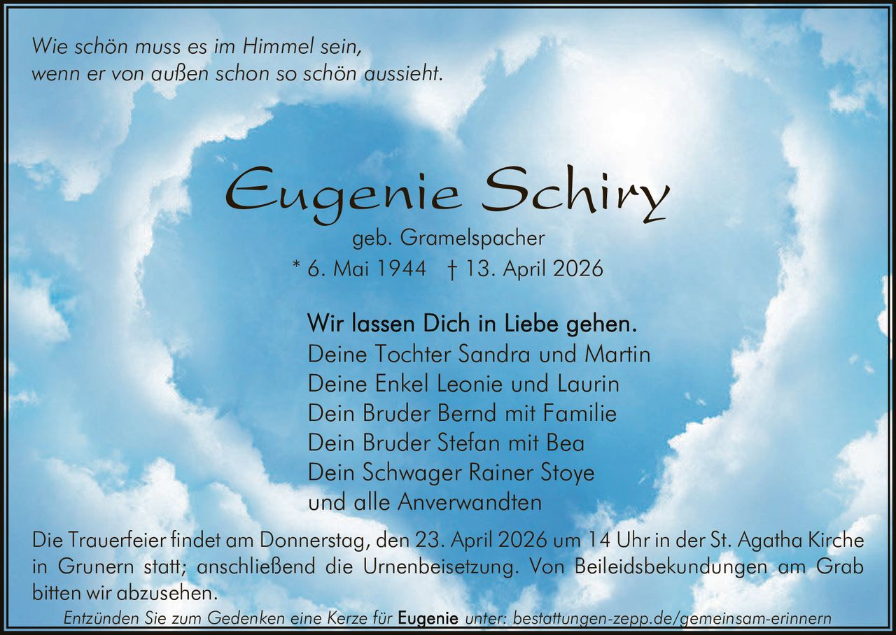 Wie schön muss es im Himmel sein,
wenn er von außen schon so schön aussieht.

Eugenie Schiry
geb. Gramelspacher
* 6. Mai 1944 † 13. April 2026

Deine Tochter Sandra und Martin
Deine Enkel Leonie und Laurin
Dein Bruder Bernd mit Familie
Dein Bruder Stefan mit Bea
Dein Schwager Rainer Stoye
und alle Anverwandten
Die Trauerfeier findet am Donnerstag, den 23. April 2026 um 14 Uhr in der St. Agatha Kirche
in Grunern statt; anschließend die Urnenbeisetzung. Von Beileidsbekundungen am Grab
bitten wir abzusehen.
Entzünden Sie zum Gedenken eine Kerze für

unter: bestattungen-zepp.de/gemeinsam-erinnern