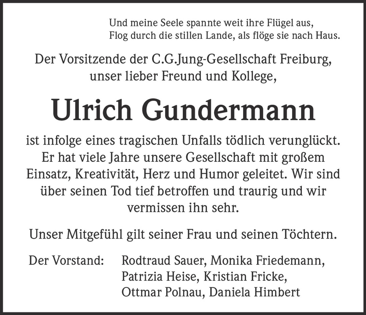 <p><i>Und meine Seele spannte weit ihre Flügel aus, <br>Flog durch die stillen Lande, als flöge sie nach Haus.</i></p>

<p>Der Vorsitzende der C.G.Jung-Gesellschaft Freiburg, <br>unser lieber Freund und Kollege,</p>

<p><strong>Ulrich Gundermann</strong></p>

<p>ist infolge eines tragischen Unfalls tödlich verunglückt. Er hat viele Jahre unsere Gesellschaft mit großem Einsatz, Kreativität, Herz und Humor geleitet. Wir sind über seinen Tod tief betroffen und traurig und wir vermissen ihn sehr.</p>

<p>Unser Mitgefühl gilt seiner Frau und seinen Töchtern.</p>

<p>Der Vorstand: Rodtraud Sauer, Monika Friedemann, Patrizia Heise, Kristian Fricke, Ottmar Polnau, Daniela Himbert</p>