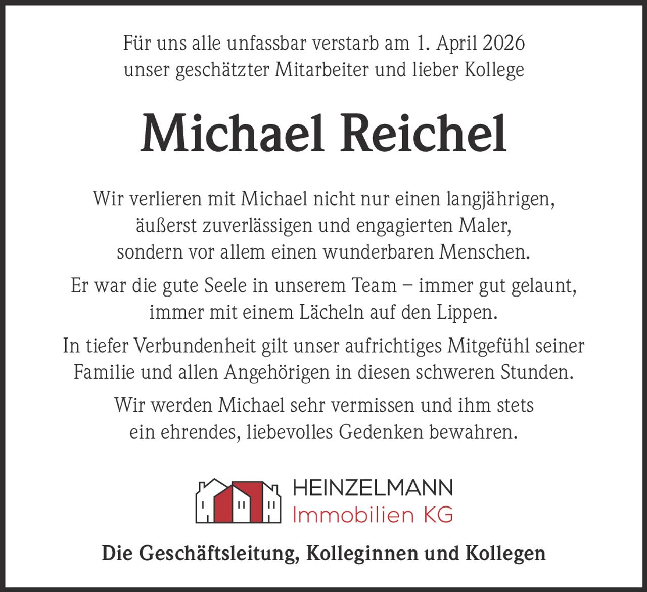 Für uns alle unfassbar verstarb am 1. April 2026
unser geschätzter Mitarbeiter und lieber Kollege

Michael Reichel
Wir verlieren mit Michael nicht nur einen langjährigen,
äußerst zuverlässigen und engagierten Maler,
sondern vor allem einen wunderbaren Menschen.
Er war die gute Seele in unserem Team – immer gut gelaunt,
immer mit einem Lächeln auf den Lippen.
In tiefer Verbundenheit gilt unser aufrichtiges Mitgefühl seiner
Familie und allen Angehörigen in diesen schweren Stunden.
Wir werden Michael sehr vermissen und ihm stets
ein ehrendes, liebevolles Gedenken bewahren.

Die Geschäftsleitung, Kolleginnen und Kollegen