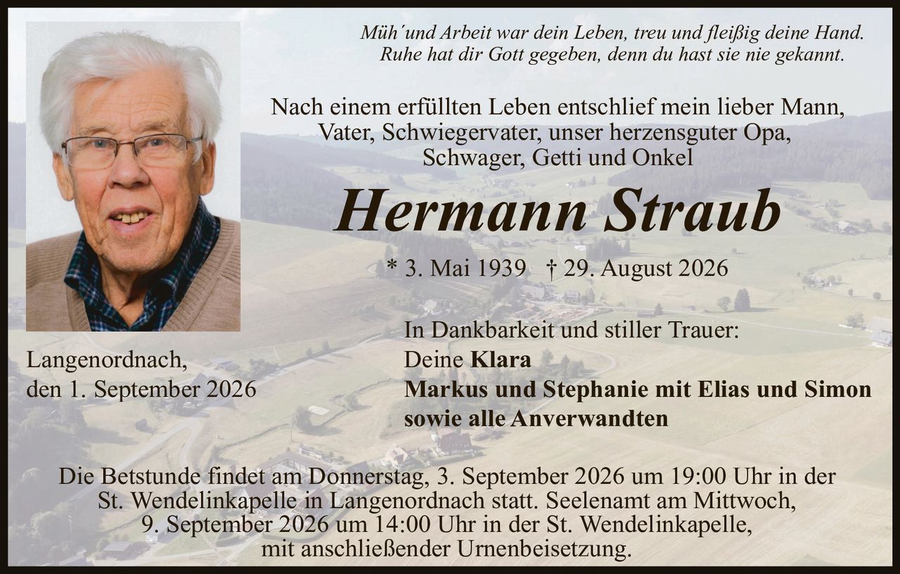 <p><i>Müh'und Arbeit war dein Leben, treu und fleißig deine Hand.<br>Ruhe hat dir Gott gegeben, denn du hast sie nie gekannt.</i></p>

<p>Nach einem erfüllten Leben entschlief mein lieber Mann,<br>Vater, Schwiegervater, unser herzensguter Opa,<br>Schwager, Getti und Onkel</p>

<p><strong>Hermann Straub</strong></p>

<p>* 3. Mai 1939  † 29. August 2026</p>

<p>In Dankbarkeit und stiller Trauer:<br>Deine <strong>Klara</strong><br><strong>Markus und Stephanie mit Elias und Simon<br>sowie alle Anverwandten</strong></p>

<p>Langenordnach,<br>den 1. September 2026</p>

<p>Die Betstunde findet am Donnerstag, 3. September 2026 um 19:00 Uhr in der<br>St. Wendelinkapelle in Langenordnach statt. Seelenamt am Mittwoch,<br>9. September 2026 um 14:00 Uhr in der St. Wendelinkapelle,<br>mit anschließender Urnenbeisetzung.</p>