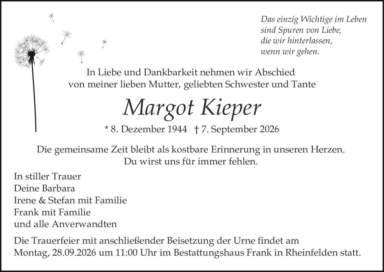 <p><i>Das einzig Wichtige im Leben sind Spuren von Liebe, die wir hinterlassen, wenn wir gehen.</i></p>

<p>In Liebe und Dankbarkeit nehmen wir Abschied von meiner lieben Mutter, geliebten Schwester und Tante</p>

<p><strong>Margot Kieper</strong></p>

<p>* 8. Dezember 1944 † 7. September 2026</p>

<p>Die gemeinsame Zeit bleibt als kostbare Erinnerung in unseren Herzen. Du wirst uns für immer fehlen.</p>

<p>In stiller Trauer<br>Deine Barbara<br>Irene & Stefan mit Familie<br>Frank mit Familie<br>und alle Anverwandten</p>

<p>Die Trauerfeier mit anschließender Beisetzung der Urne findet am Montag, 28.09.2026 um 11:00 Uhr im Bestattungshaus Frank in Rheinfelden statt.</p>