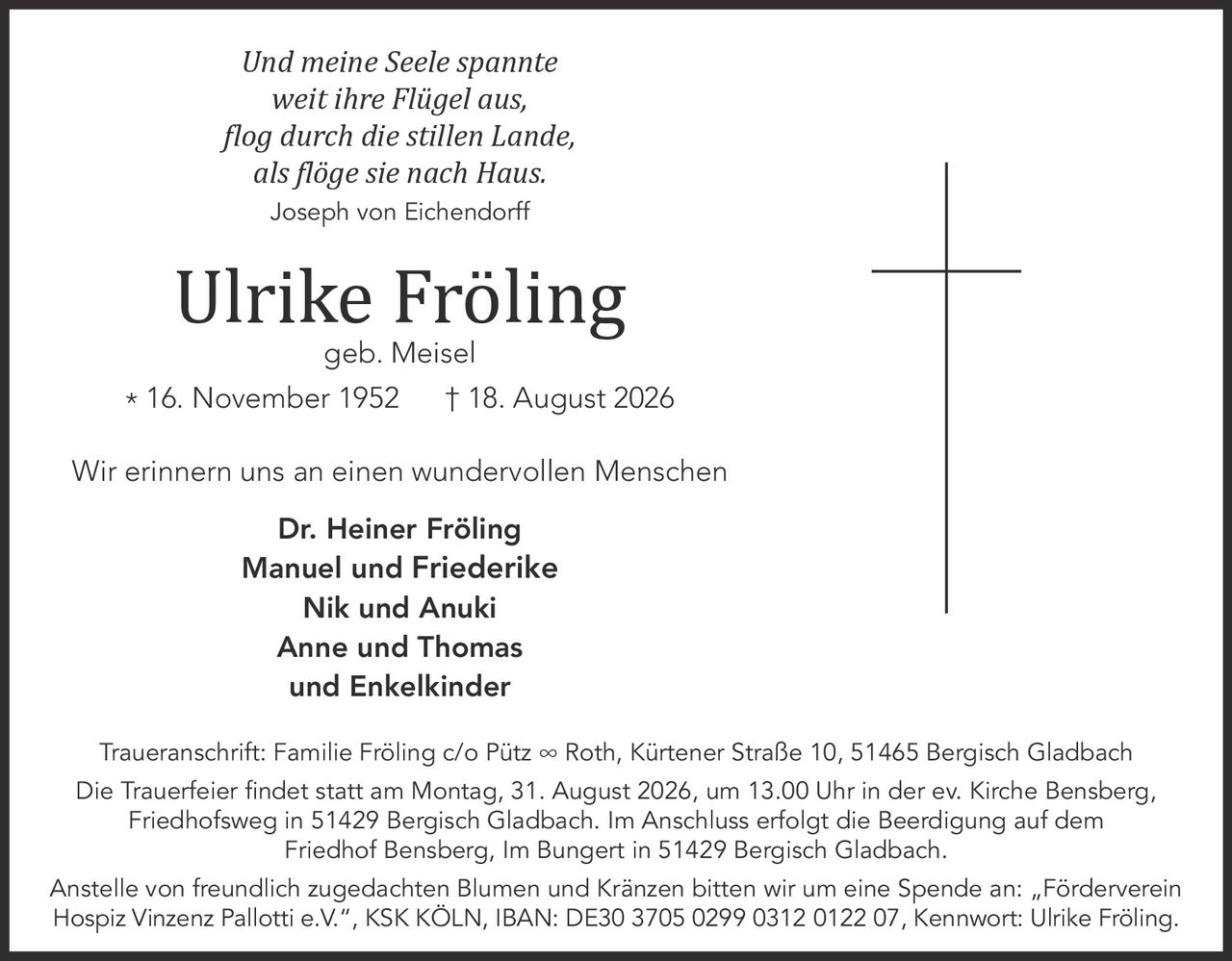 <p><i>Und meine Seele spannte<br>weit ihre Flügel aus,<br>flog durch die stillen Lande,<br>als flöge sie nach Haus.<br>Joseph von Eichendorff</i></p>

<p>Ulrike Fröling<br>geb. Meisel<br>* 16. November 1952 † 18. August 2026</p>

<p>Wir erinnern uns an einen wundervollen Menschen</p>

<p><strong>Dr. Heiner Fröling<br>Manuel und Friederike<br>Nik und Anuki<br>Anne und Thomas<br>und Enkelkinder</strong></p>

<p><strong>Traueranschrift:</strong> Familie Fröling c/o Pütz ∞ Roth, Kürtener Straße 10, 51465 Bergisch Gladbach</p>

<p><strong>Die Trauerfeier findet statt am Montag, 31. August 2026, um 13.00 Uhr in der ev. Kirche Bensberg,</strong> Friedhofsweg in 51429 Bergisch Gladbach. Im Anschluss erfolgt die Beerdigung auf dem Friedhof Bensberg, Im Bungert in 51429 Bergisch Gladbach.</p>

<p>Anstelle von freundlich zugedachten Blumen und Kränzen bitten wir um eine Spende an: „Förderverein Hospiz Vinzenz Pallotti e.V.", KSK KÖLN, IBAN: DE30 3705 0299 0312 0122 07, Kennwort: Ulrike Fröling.</p>